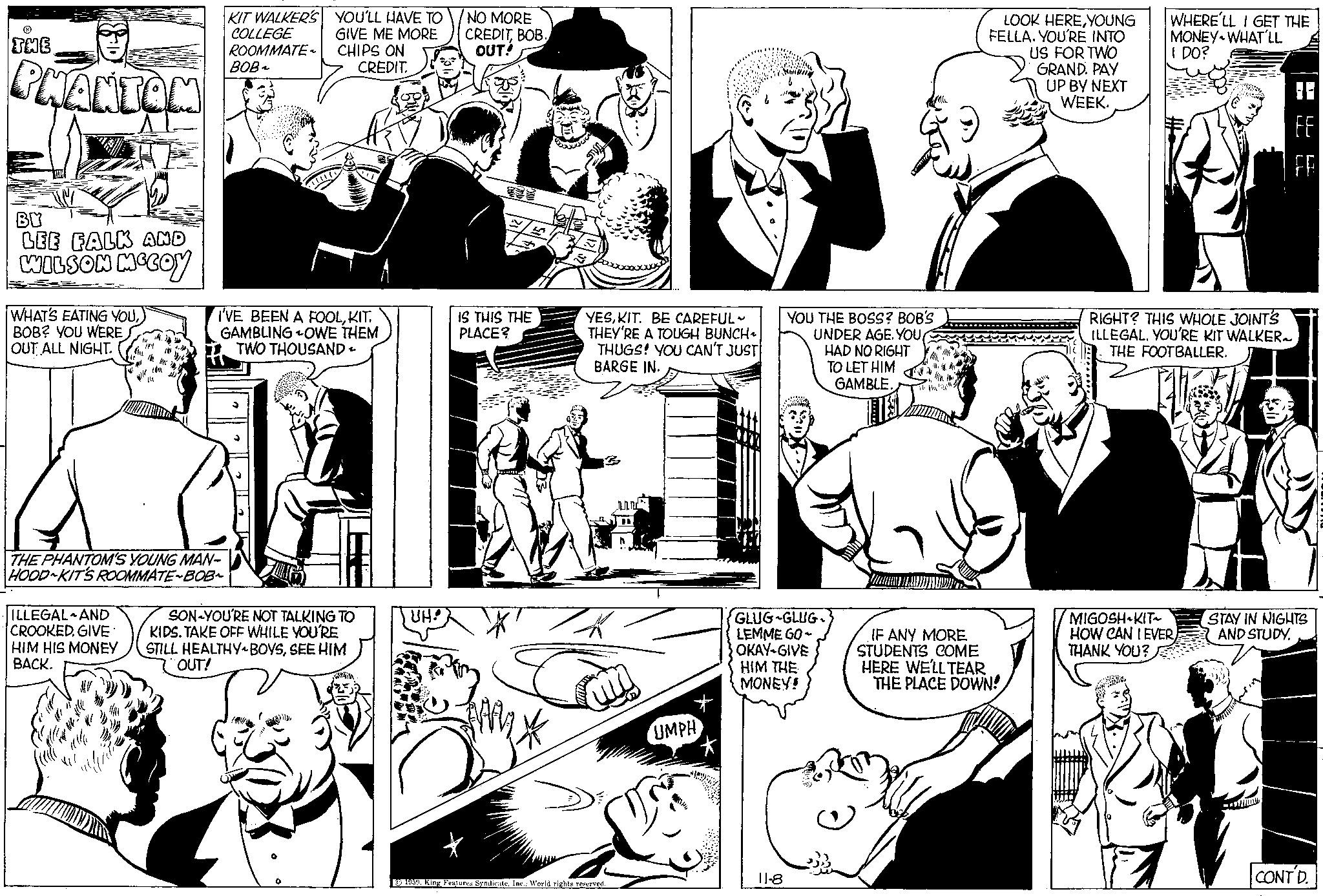 Black-and-white OCR: THE PHANTOM BY LEE FALK AND WILSON MCCOY WHAT'S EATING YOUBOB? YOU WERE OUT ALL NIGHT. THE PHANTOM'S YOUNG MAN- HOOD KIT'S ROOMMATE~BOB~ ILLEGAL AND CROOKED. GIVE HIM HIS MONEY BACK. KIT WALKER'S COLLEGE ROOMMATE BOB~ YOU'LL HAVE TO GIVE ME MORE CHIPS ON CREDIT. I'VE BEEN A FOOLKIT. GAMBLINGOWE THEM TWO THOUSAND - SON YOU'RE NOT TALKING TO KIDS. TAKE OFF WHILE YOU'RE STILL HEALTHY BOYSSEE HIM OUT! UH! NO MORE CREDITBOB. OUT! IS THIS THE PLACE? YESKIT. BE CAREFUL- THEY'RE A TOUGH BUNCH THUGS! YOU CAN'T JUST BARGE IN. 1959Inc.; World rights reserved. M UMPH YOU THE BOSS? BOB'S UNDER AGE. YOU HAD NO RIGHT TO LET HIM GAMBLE. GLUG-GLUG. LEMME GO- OKAY-GIVE HIM THE MONEY! 11-8 LOOK HEREYOUNG FELLA. YOU'RE INTO US FOR TWO GRAND. PAY UP BY NEXT WEEKIF ANY MORE STUDENTS COME HERE WE'LL TEAR THE PLACE DOWN! WHERE'LL I GET THE MONEY WHAT'LL I DO? RIGHT? THIS WHOLE JOINT'S ILLEGAL. YOU'RE KIT WALKER THE FOOTBALLER. MIGOSH KIT~ HOW CAN IEVER THANK YOU? D FE LL STAY IN NIGHTS AND STUDY. CONT D. THE PHANTOM BY LEE FALK AND WILSON MCCOY WHAT'S EATING YOUBOB ? YOU WERE OUT ALL NIGHT . THE PHANTOM'S YOUNG MAN HOOD KIT'S ROOMMATE ~ BOB ~ ILLEGAL AND CROOKED . GIVE HIM HIS MONEY BACK . KIT WALKER'S COLLEGE ROOMMATE BOB ~ YOU'LL HAVE TO GIVE ME MORE CHIPS ON CREDIT . I'VE BEEN A FOOLKIT . GAMBLINGOWE THEM TWO THOUSAND - SON YOU'RE NOT TALKING TO KIDS . TAKE OFF WHILE YOU'RE STILL HEALTHY BOYSSEE HIM OUT ! UH ! NO MORE CREDITBOB . OUT ! IS THIS THE PLACE ? YESKIT . BE CAREFUL THEY'RE A TOUGH BUNCH THUGS ! YOU CAN'T JUST BARGE IN . 1959King Features SyndicateInc .; World rights reserved . M UMPH YOU THE BOSS ? BOB'S UNDER AGE . YOU HAD NO RIGHT TO LET HIM GAMBLE . GLUG - GLUG . LEMME GO OKAY - GIVE HIM THE MONEY ! 11-8 LOOK HEREYOUNG FELLA . YOU'RE INTO US FOR TWO GRAND . PAY UP BY NEXT WEEKIF ANY MORE STUDENTS COME HERE WE'LL TEAR THE PLACE DOWN ! WHERE'LL I GET THE MONEY WHAT'LL I DO ? RIGHT ? THIS WHOLE JOINT'S ILLEGAL . YOU'RE KIT WALKER THE FOOTBALLER . MIGOSH KIT ~ HOW CAN IEVER THANK YOU ? D FE LL STAY IN NIGHTS AND STUDY . CONT D.