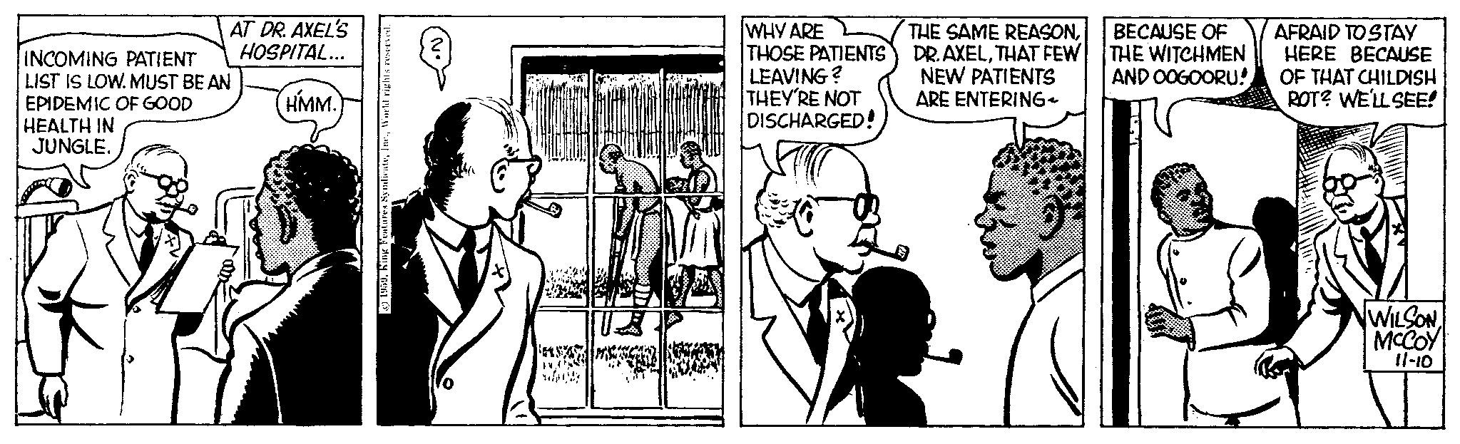 Font OCR: AT DR. AXEL'S HOSPITAL... INCOMING PATIENT LIST IS LOW. MUST BE AN EPIDEMIC OF GOOD HEALTH IN JUNGLE. HMM. ©1959World rights reserved. loin 24M GF WHY ARE THOSE PATIENTS LEAVING? THEY'RE NOT DISCHARGED! THE SAME REASONTHAT FEW NEW PATIENTS ARE ENTERING- BECAUSE OF THE WITCHMEN AND OOGOORU! AFRAID TO STAY HERE BECAUSE OF THAT CHILDISH ROT? WE'LL SEE! WILSONMCCOY 11-10 AT DR . AXEL'S HOSPITAL ... INCOMING PATIENT LIST IS LOW . MUST BE AN EPIDEMIC OF GOOD HEALTH IN JUNGLE . HMM . © 1959King Features SyndicateWorld rights reserved . loin 24M GF WHY ARE THOSE PATIENTS LEAVING ? THEY'RE NOT DISCHARGED ! THE SAME REASONDR . AXELTHAT FEW NEW PATIENTS ARE ENTERING BECAUSE OF THE WITCHMEN AND OOGOORU ! AFRAID TO STAY HERE BECAUSE OF THAT CHILDISH ROT ? WE'LL SEE ! WILSONMCCOY 11-10