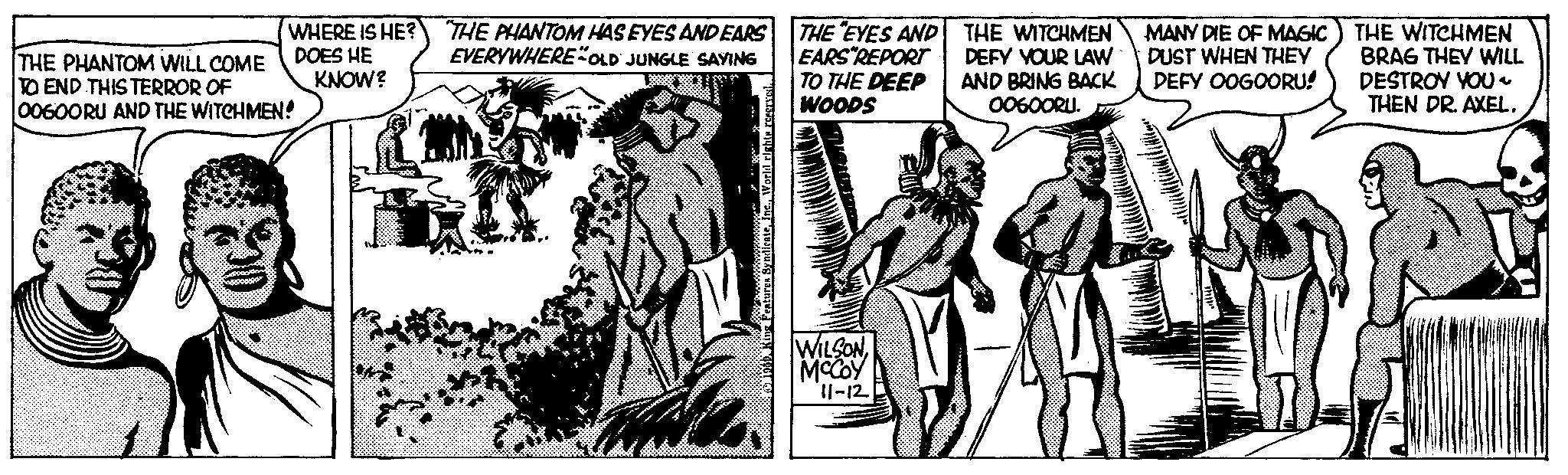 Parallel OCR: WHERE IS HE? DOES HE KNOW? THE PHANTOM WILL COME TO END THIS TERROR OF 00600RU AND THE WITCHMEN! "THE PHANTOM HAS EYES AND EARS EVERYWHERE"OLD JUNGLE SAYING THE EYES AND EARS REPORT TO THE DEEP WOODS WILSONMCCOY 11-12 THE WITCHMEN DEFY YOUR LAW AND BRING BACK 00600RU. MANY DIE OF MAGIC DUST WHEN THEY DEFY OOGOORU! THE WITCHMEN BRAG THEY WILL DESTROY YOU~ THEN DR. AXEL. WHERE IS HE ? DOES HE KNOW ? THE PHANTOM WILL COME TO END THIS TERROR OF 00600RU AND THE WITCHMEN ! " THE PHANTOM HAS EYES AND EARS EVERYWHERE " OLD JUNGLE SAYING THE EYES AND EARS REPORT TO THE DEEP WOODS WILSONMCCOY 11-12 THE WITCHMEN DEFY YOUR LAW AND BRING BACK 00600RU . MANY DIE OF MAGIC DUST WHEN THEY DEFY OOGOORU ! THE WITCHMEN BRAG THEY WILL DESTROY YOU ~ THEN DR . AXEL .