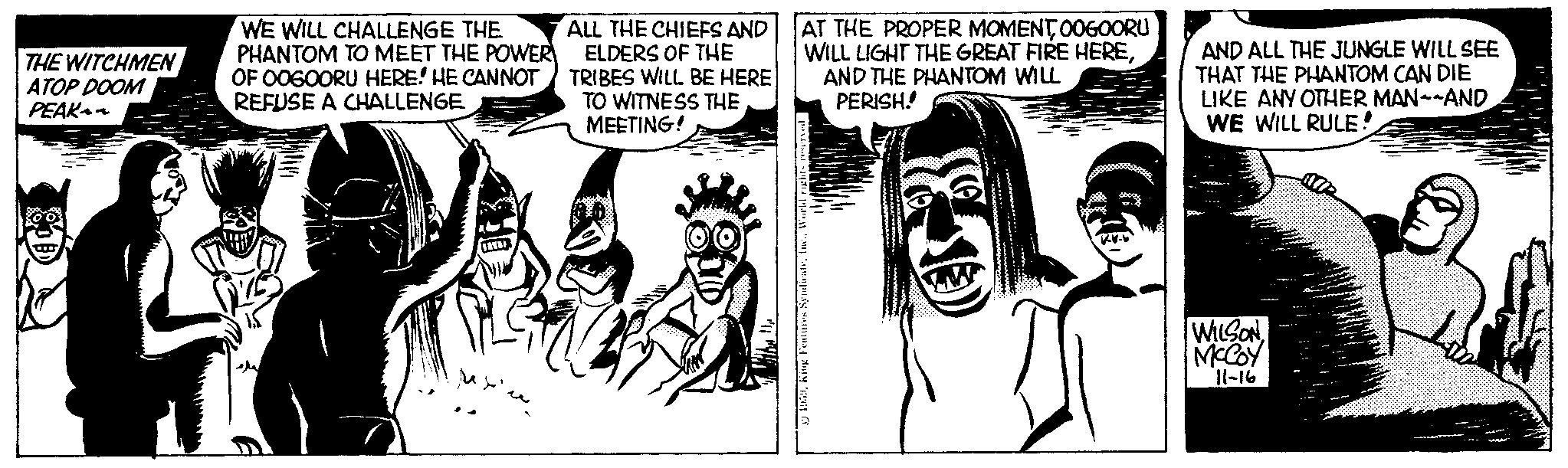 Monochrome OCR: THE WITCHMEN ATOP DOOM PEAK a WE WILL CHALLENGE THE PHANTOM TO MEET THE POWER OF OOGOORU HERE! HE CANNOT REFUSE A CHALLENGE ALL THE CHIEFS AND ELDERS OF THE TRIBES WILL BE HERE TO WITNESS THE MEETING! O AT THE PROPER MOMENT0060ORU WILL LIGHT THE GREAT FIRE HEREAND THE PHANTOM WILL PERISH! 1959King Feature ma AND ALL THE JUNGLE WILL SEE THAT THE PHANTOM CAN DIE LIKE ANY OTHER MAN--AND WE WILL RULE! WILSON MCCOY 11-16 THE WITCHMEN ATOP DOOM PEAK a WE WILL CHALLENGE THE PHANTOM TO MEET THE POWER OF OOGOORU HERE ! HE CANNOT REFUSE A CHALLENGE ALL THE CHIEFS AND ELDERS OF THE TRIBES WILL BE HERE TO WITNESS THE MEETING ! O AT THE PROPER MOMENT0060ORU WILL LIGHT THE GREAT FIRE HEREAND THE PHANTOM WILL PERISH ! 1959King Feature ma AND ALL THE JUNGLE WILL SEE THAT THE PHANTOM CAN DIE LIKE ANY OTHER MAN -- AND WE WILL RULE ! WILSON MCCOY 11-16
