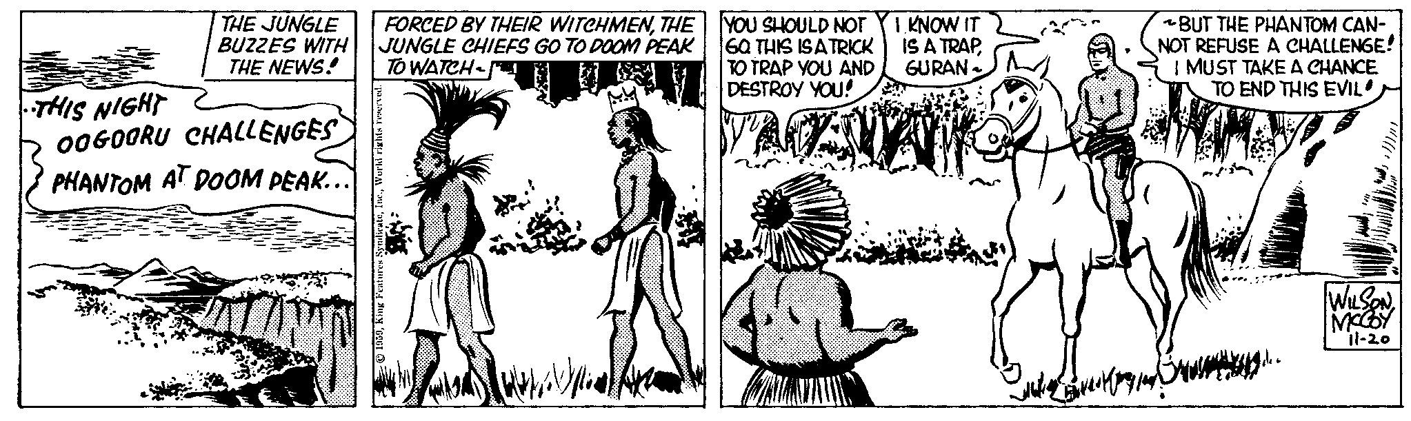 Art OCR: THE JUNGLE BUZZES WITH THE NEWS! THIS NIGHT OOGOORU CHALLENGES PHANTOM AT DOOM PEAK... 9988 godson FORCED BY THEIR WITCHMENTHE JUNGLE CHIEFS GO TO DOOM PEAK TO WATCH 1959World rights i YOU SHOULD NOT 6Q THIS IS A TRICK TO TRAP YOU AND DESTROY YOU! TACKS I KNOW IT IS A TRAPGURAN BUT THE PHANTOM CAN- NOT REFUSE A CHALLENGE! I MUST TAKE A CHANCE TO END THIS EVIL W!/// WILSONMCCOY il-20 THE JUNGLE BUZZES WITH THE NEWS ! THIS NIGHT OOGOORU CHALLENGES PHANTOM AT DOOM PEAK ... 9988 godson FORCED BY THEIR WITCHMENTHE JUNGLE CHIEFS GO TO DOOM PEAK TO WATCH 1959King Features SyndicateWorld rights i YOU SHOULD NOT 6Q THIS IS A TRICK TO TRAP YOU AND DESTROY YOU ! TACKS I KNOW IT IS A TRAPGURAN BUT THE PHANTOM CAN NOT REFUSE A CHALLENGE ! I MUST TAKE A CHANCE TO END THIS EVIL W ! /// WILSONMCCOY il - 20