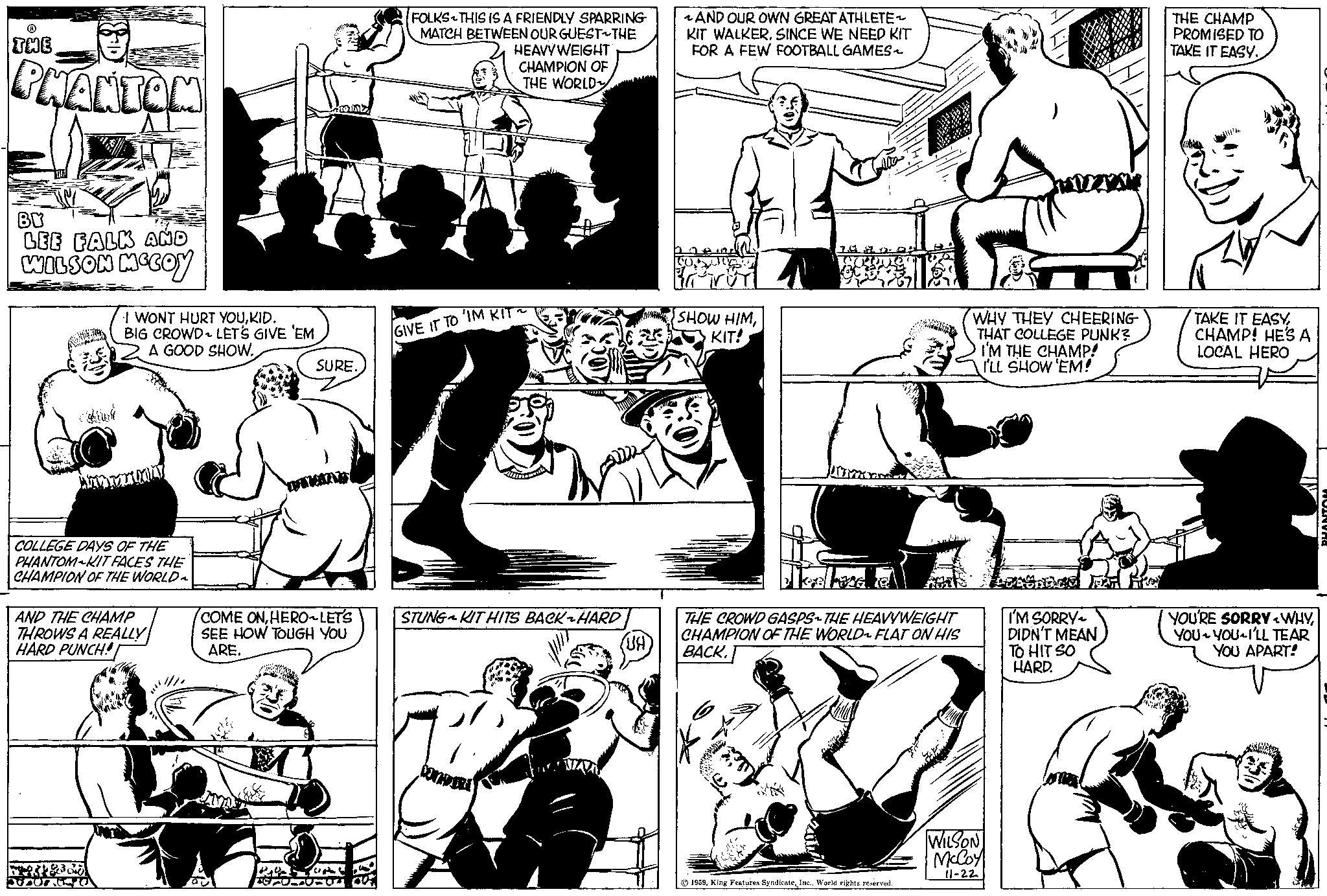 Organism OCR: THE PHANTOM BY LEE FALK AND WILSON MCCOY I WONT HURT YOUKID. BIG CROWD LET'S GIVE 'EM A GOOD SHOW. WAYA COLLEGE DAYS OF THE PHANTOM KIT FACES THE CHAMPION OF THE WORLD AND THE CHAMP THROWS A REALLY HARD PUNCH! AUTOSTO ORAZ P SURE. COME ONHERO LET'S SEE HOW TOUGH YOU ARE. COTT-04 FOLKS THIS IS A FRIENDLY SPARRING MATCH BETWEEN OUR GUEST THE HEAVYWEIGHT CHAMPION OF THE WORLD GIVE IT TO 'IM KIT STUNGKIT HITS BACKHARD KENDARA (UA) ~AND OUR OWN GREAT ATHLETE KIT WALKER. SINCE WE NEED KIT FOR A FEW FOOTBALL GAMES~ SHOW HIMKIT! pomara leeleza e THE CROWD GASPS-THE HEAVYWEIGHT CHAMPION OF THE WORLD FLAT ON HIS BACK. 1959World rights reserved. WHY THEY CHEERING THAT COLLEGE PUNK? I'M THE CHAMP! I'LL SHOW 'EM! WILSON McCoy 11-22 I'M SORRY DIDN'T MEAN TO HIT SO HARD. PRO THE CHAMP PROMISED TO TAKE IT EASY. TAKE IT EASYCHAMP! HE'S A LOCAL HERO YOU'RE SORRY<WHYYOU YOU I'LL TEAR YOU APART! PHANTOM THE PHANTOM BY LEE FALK AND WILSON MCCOY I WONT HURT YOUKID . BIG CROWD LET'S GIVE ' EM A GOOD SHOW . WAYA COLLEGE DAYS OF THE PHANTOM KIT FACES THE CHAMPION OF THE WORLD AND THE CHAMP THROWS A REALLY HARD PUNCH ! AUTOSTO ORAZ P SURE . COME ONHERO LET'S SEE HOW TOUGH YOU ARE . COTT - 04 FOLKS THIS IS A FRIENDLY SPARRING MATCH BETWEEN OUR GUEST THE HEAVYWEIGHT CHAMPION OF THE WORLD GIVE IT TO ' IM KIT STUNGKIT HITS BACKHARD KENDARA ( UA ) ~ AND OUR OWN GREAT ATHLETE KIT WALKER . SINCE WE NEED KIT FOR A FEW FOOTBALL GAMES ~ SHOW HIMKIT ! pomara leeleza e THE CROWD GASPS - THE HEAVYWEIGHT CHAMPION OF THE WORLD FLAT ON HIS BACK . 1959King Features SyndicateWorld rights reserved . WHY THEY CHEERING THAT COLLEGE PUNK ? I'M THE CHAMP ! I'LL SHOW ' EM ! WILSON McCoy 11-22 I'M SORRY DIDN'T MEAN TO HIT SO HARD . PRO THE CHAMP PROMISED TO TAKE IT EASY . TAKE IT EASYCHAMP ! HE'S A LOCAL HERO YOU'RE SORRY < WHYYOU YOU I'LL TEAR YOU APART ! PHANTOM