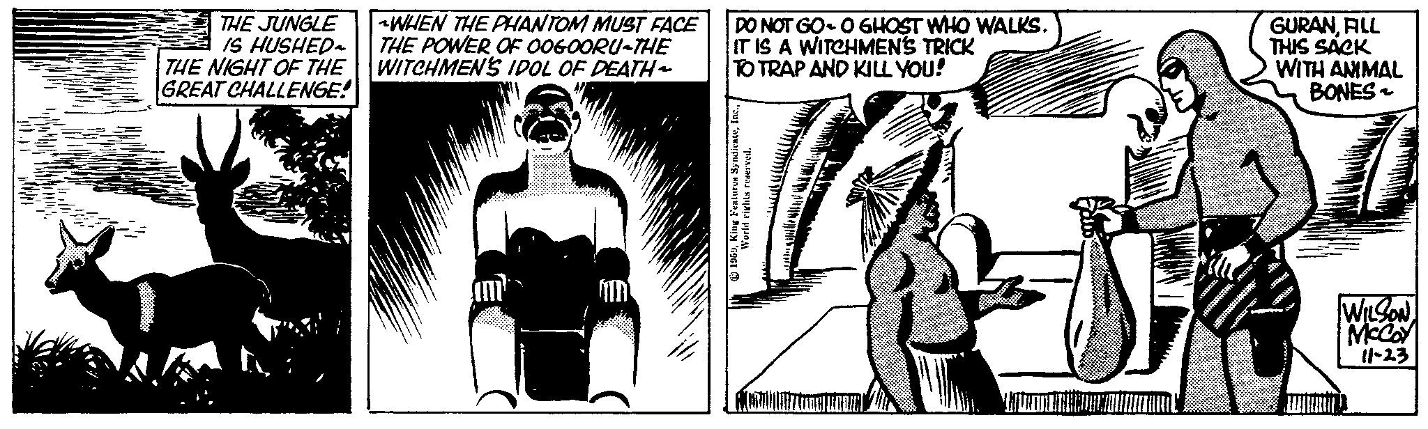 Adaptation OCR: THE JUNGLE IS HUSHED~ THE NIGHT OF THE GREAT CHALLENGE! WHEN THE PHANTOM MUST FACE THE POWER OF OOGOORU-THE WITCHMEN'S IDOL OF DEATH- am DO NOT GO- O GHOST WHO WALKS. IT IS A WITCHMEN'S TRICK TO TRAP AND KILL YOU! 1959World rights reserved. GURANFILL THIS SACK WITH ANIMAL BONES - WILSON McCoy 11-23 THE JUNGLE IS HUSHED ~ THE NIGHT OF THE GREAT CHALLENGE ! WHEN THE PHANTOM MUST FACE THE POWER OF OOGOORU - THE WITCHMEN'S IDOL OF DEATH am DO NOT GO- O GHOST WHO WALKS . IT IS A WITCHMEN'S TRICK TO TRAP AND KILL YOU ! 1959King Features SyndicateWorld rights reserved . GURANFILL THIS SACK WITH ANIMAL BONES - WILSON McCoy 11-23