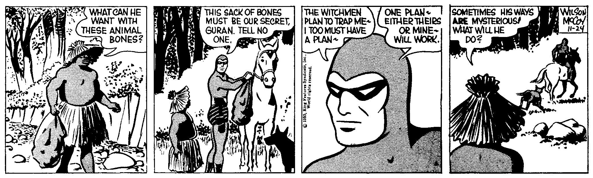 Line OCR: WHAT CAN HE WANT WITH THESE ANIMAL BONES? THIS SACK OF BONES MUST BE OUR SECRETGURAN. TELL NO ONE. THE WITCHMEN PLAN TO TRAP ME I TOO MUST HAVE A PLAN~ 1959World rights reserved. ONE PLAN EITHER THEIRS OR MINE WILL WORK. SOMETIMES HIS WAYS ARE MYSTERIOUS! WHAT WILL HE DO? WILSON MCCOY 11-24 WHAT CAN HE WANT WITH THESE ANIMAL BONES ? THIS SACK OF BONES MUST BE OUR SECRETGURAN . TELL NO ONE . THE WITCHMEN PLAN TO TRAP ME I TOO MUST HAVE A PLAN ~ 1959King Features SyndicateWorld rights reserved . ONE PLAN EITHER THEIRS OR MINE WILL WORK . SOMETIMES HIS WAYS ARE MYSTERIOUS ! WHAT WILL HE DO ? WILSON MCCOY 11-24