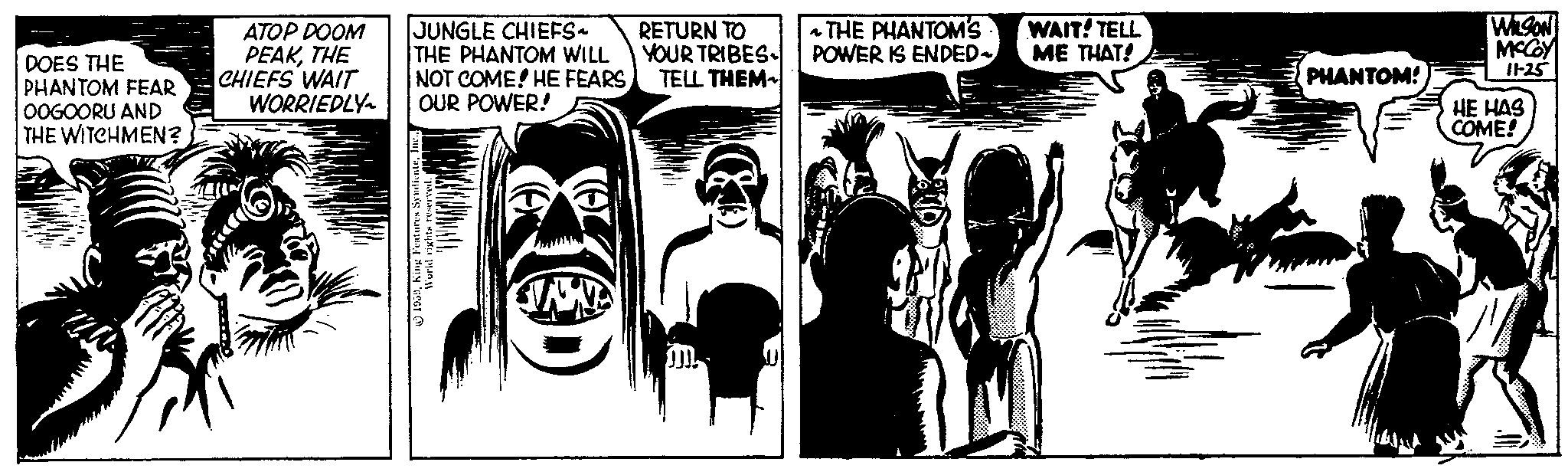 Publication OCR: DOES THE PHANTOM FEAR OOGOORU AND THE WITCHMEN? ATOP DOOM PEAKTHE CHIEFS WAIT JUNGLE CHIEFS~ THE PHANTOM WILL NOT COME! HE FEARS WORRIEDLY OUR POWER! 1959Ine.. World rights reserved. RETURN TO YOUR TRIBES TELL THEM JJJ THE PHANTOM'S POWER IS ENDED~ ~ WAIT! TELL ME THAT! # PHANTOM! WILSON MCCOY 11-25 HE HAS COME! DOES THE PHANTOM FEAR OOGOORU AND THE WITCHMEN ? ATOP DOOM PEAKTHE CHIEFS WAIT JUNGLE CHIEFS ~ THE PHANTOM WILL NOT COME ! HE FEARS WORRIEDLY OUR POWER ! 1959King Features SyndicateIne .. World rights reserved . RETURN TO YOUR TRIBES TELL THEM JJJ THE PHANTOM'S POWER IS ENDED ~ ~ WAIT ! TELL ME THAT ! # PHANTOM ! WILSON MCCOY 11-25 HE HAS COME !