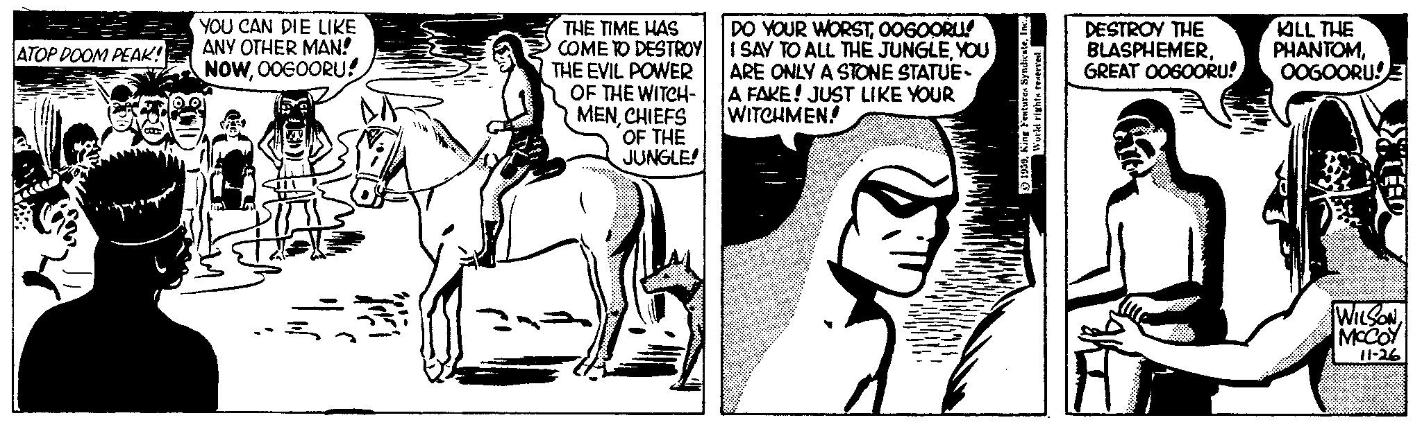 Bridle OCR: ATOP DOOM PEAK! you YOU CAN DIE LIKE ANY OTHER MAN! NOWOOGOORU! THE TIME HAS COME TO DESTROY THE EVIL POWER OF THE WITCH- MENCHIEFS OF THE JUNGLE! DO YOUR WORSTOOGOORU! I SAY TO ALL THE JUNGLEYOU ARE ONLY A STONE STATUE- A FAKE! JUST LIKE YOUR WITCHMEN! 1939Inc.. World rights reserved. DESTROY THE BLASPHEMERGREAT OOGOORU! KILL THE PHANTOMOOGOORU! >TEED WILSONMCCOY 11-26 ATOP DOOM PEAK ! you YOU CAN DIE LIKE ANY OTHER MAN ! NOWOOGOORU ! THE TIME HAS COME TO DESTROY THE EVIL POWER OF THE WITCH MENCHIEFS OF THE JUNGLE ! DO YOUR WORSTOOGOORU ! I SAY TO ALL THE JUNGLEYOU ARE ONLY A STONE STATUE A FAKE ! JUST LIKE YOUR WITCHMEN ! 1939King Features SyndicateInc .. World rights reserved . DESTROY THE BLASPHEMERGREAT OOGOORU ! KILL THE PHANTOMOOGOORU ! > TEED WILSONMCCOY 11-26