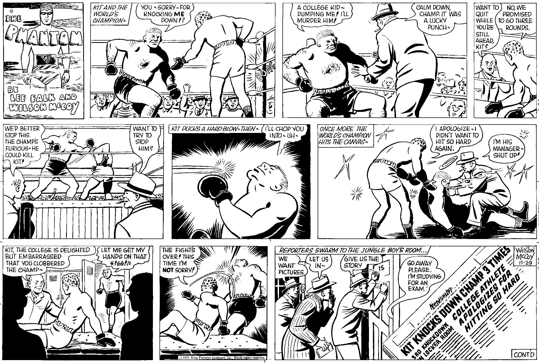 Cartoon OCR: THE PHANTOM BY LEE FALK AND WILSON MCCOY WE'D BETTER STOP THIS. THE CHAMPS FURIOUS HE COULD KILL KIT! KITTHE COLLEGE IS DELIGHTED BUT EMBARRASSED THAT YOU CLOBBERED THE CHAMP MINUT KIT AND THE WORLD'S CHAMPION YOU SORRY FOR KNOCKING ME DOWN!? She WANT TO TRY TO STOP HIM? LET ME GET MY HANDS ON THAT *166* YOUTTUT THE FIGHTS OVER! THIS TIME I'M NOT SORRY! KIT DUCKS A HARD BLOW-THEN~ (ILL CHOP YOU INTO-UH 21 WI A COLLEGE KID~ DUMPING ME! I'LL MURDER HIM! 1959World rights reserved. ONCE MORE THE WORLD'S CHAMPION HITS THE CANVAS~ ? WE WANT PICTURES. Wir LET US IN~ # REPORTERS SWARM TO THE JUNGLE BOY'S ROOM.... GIVE US THE STORY 15 CALM DOWNCHAMP. IT WAS A LUCKY PUNCH- GO AWAY PLEASEI'M STUDYING FOR AN EXAM. I APOLOGIZE ~I DIDN'T WANT TO HIT SO HARD AGAIN: Nowvale). m - WANT TO QUIT WHILE TO GO THREE YOU'RE ROUNDS. STILL AHEADKIT? NOWE PROMISED I'M HIS MANAGER SHUT UP KIT KNOCKS DOWN CHAMP 3 TIMES 3RD KNOCKDOWN COLLEGE ATHLETE WILSON McCoy 11-29 11. HITTING SO HARD CONTD LOCKER ROOM APOLOGIZES FOR THE PHANTOM BY LEE FALK AND WILSON MCCOY WE'D BETTER STOP THIS . THE CHAMPS FURIOUS HE COULD KILL KIT ! KITTHE COLLEGE IS DELIGHTED BUT EMBARRASSED THAT YOU CLOBBERED THE CHAMP MINUT KIT AND THE WORLD'S CHAMPION YOU SORRY FOR KNOCKING ME DOWN !? She WANT TO TRY TO STOP HIM ? LET ME GET MY HANDS ON THAT * 166 * YOUTTUT THE FIGHTS OVER ! THIS TIME I'M NOT SORRY ! KIT DUCKS A HARD BLOW - THEN ~ ( ILL CHOP YOU INTO - UH 21 WI A COLLEGE KID ~ DUMPING ME ! I'LL MURDER HIM ! 1959King Features SyndicateWorld rights reserved . ONCE MORE THE WORLD'S CHAMPION HITS THE CANVAS ~ ? WE WANT PICTURES . Wir LET US IN ~ # REPORTERS SWARM TO THE JUNGLE BOY'S ROOM .... GIVE US THE STORY 15 CALM DOWNCHAMP . IT WAS A LUCKY PUNCH GO AWAY PLEASEI'M STUDYING FOR AN EXAM . I APOLOGIZE ~ I DIDN'T WANT TO HIT SO HARD AGAIN : Nowvale ) . m - WANT TO QUIT WHILE TO GO THREE YOU'RE ROUNDS . STILL AHEADKIT ? NOWE PROMISED I'M HIS MANAGER SHUT UP KIT KNOCKS DOWN CHAMP 3 TIMES 3RD KNOCKDOWN COLLEGE ATHLETE WILSON McCoy 11-29 11 . HITTING SO HARD CONTD LOCKER ROOM APOLOGIZES FOR