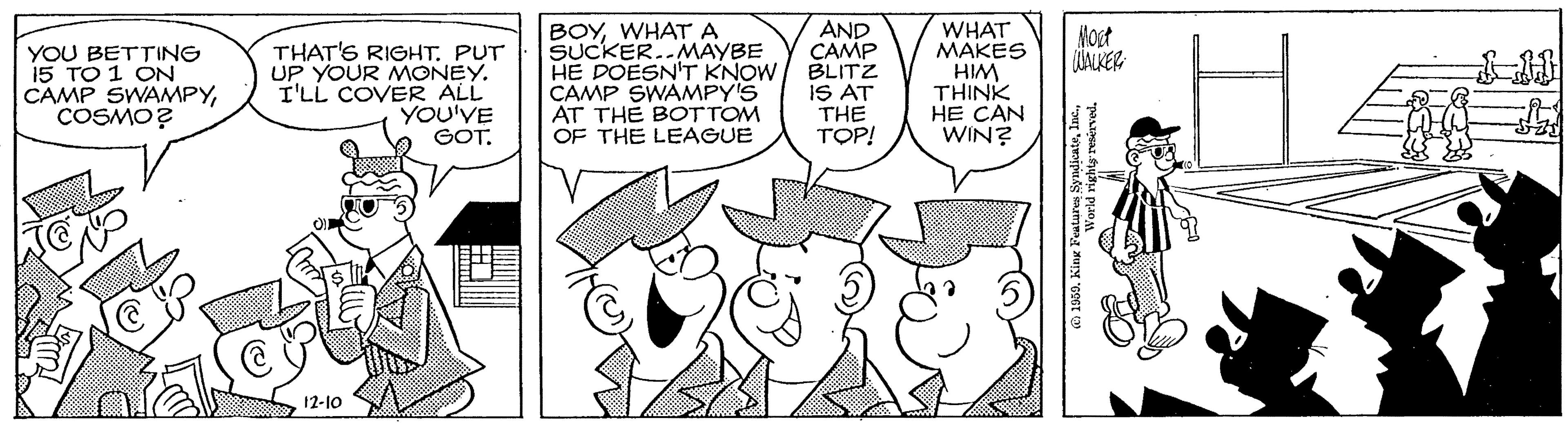 Illustration OCR: BOYWHATA SUCKER..MAYBE HE DOESN'T KNOW CAMP SWAMPY'S AT THE BOTTOM OF THE LEAGUE AND CAMP BLITZ IS AT THE TOP! WHAT MAKES HIM THINK HE CAN WIN? Hoet WAKER YOU BETTING 15 TO 1 ON CAMP SWAMPYCOSMO? THAT'S RIGHT. PUT UP YOUR MONEY. I'LL COVER ALL YOU'VE GOT. 12-10 a 1909. King Peorla richts resérved. BOYWHATA SUCKER..MAYBE HE DOESN'T KNOW CAMP SWAMPY'S AT THE BOTTOM OF THE LEAGUE AND CAMP BLITZ IS AT THE TOP! WHAT MAKES HIM THINK HE CAN WIN? Hoet WAKER YOU BETTING 15 TO 1 ON CAMP SWAMPYCOSMO? THAT'S RIGHT. PUT UP YOUR MONEY. I'LL COVER ALL YOU'VE GOT. 12-10 a 1909. King Peorla richts resérved.