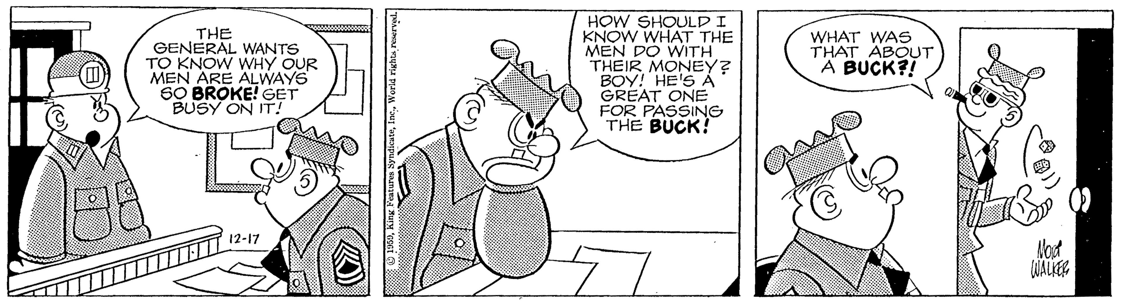 Comics OCR: THE GENERAL WANTS TO KNOW WHY OUR MEN ARE ALWAYS SO BROKE! GET BUSY ON IT! HOW SHOULD I KNOW WHAT THE MEN DO WITH THEIR MONEY? BOY! HE'S À GREAT ONE FOR PASSING THE BUCK! WHAT WAS THAT ABOUT A BUCK?! 12-17 Mod WALKER THE GENERAL WANTS TO KNOW WHY OUR MEN ARE ALWAYS SO BROKE! GET BUSY ON IT! HOW SHOULD I KNOW WHAT THE MEN DO WITH THEIR MONEY? BOY! HE'S À GREAT ONE FOR PASSING THE BUCK! WHAT WAS THAT ABOUT A BUCK?! 12-17 Mod WALKER
