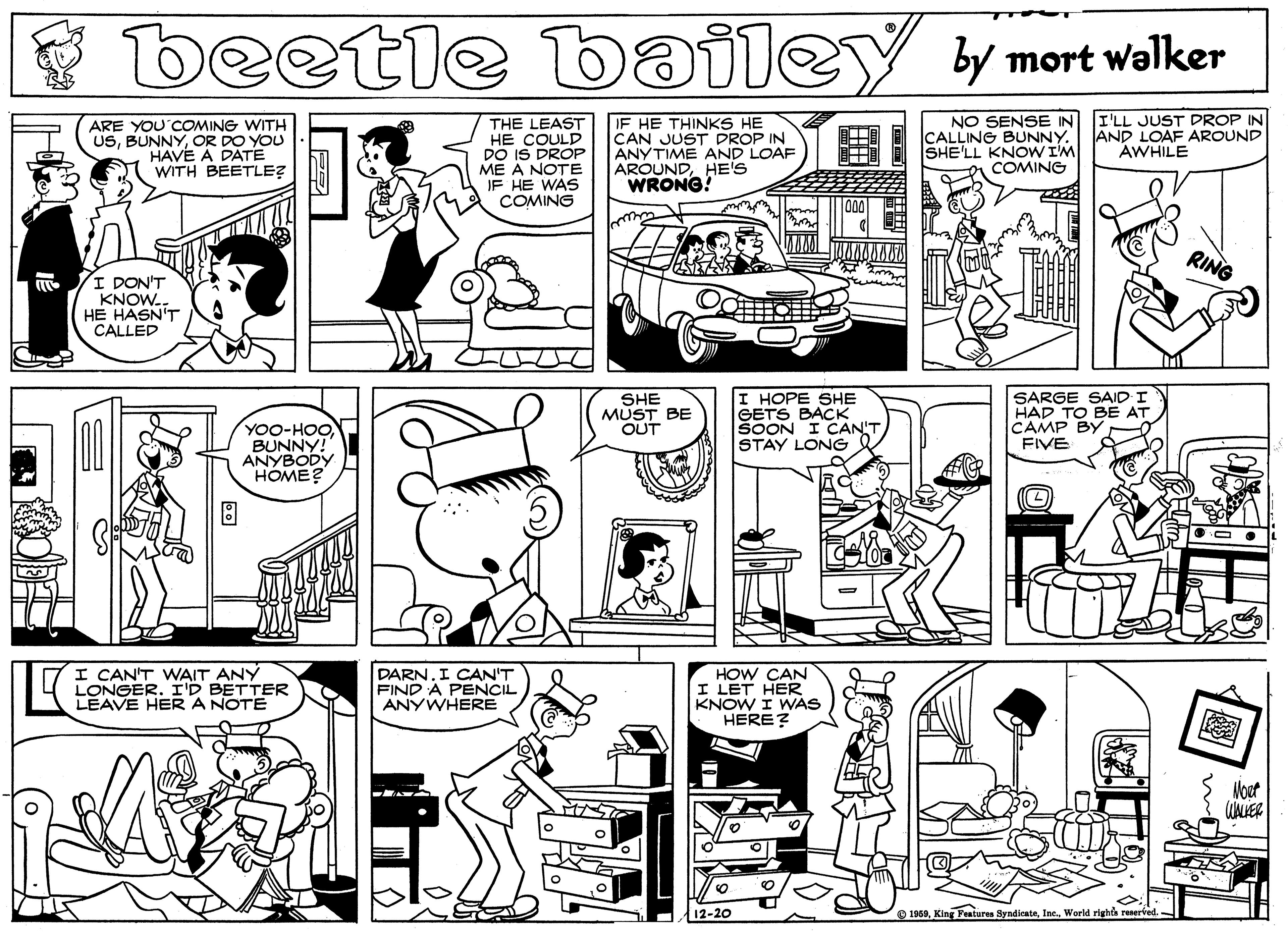 Fiction OCR: beetle bailey y mort walker ? NO SENSE IN I'LL JUST DROP IN ARE YOU COMING WITH USOR DO YOU HAVE A DATE WITH BEETLE? THE LEAST HE COULD DO IS DROP ME A NOTE JF HE WAS COMING IF HE THINKS HE CAN JUST DROP IN ANYTIME AND LOAF AROUNDHE'S WRONG! CALLING BUNNY. SHE'LL KNOW I'M AND LOAF AROUND AWHILE ?? COMING RING I DON'T KNOW.. HE HASN'T CALLED OTHO YOO-HOOBUNNY! ANYBODY HOME? SHE MUST BE OUT ???? SHE GETS BACK SOON I CAN'T STAY LONG SARGE SAID I HAD TO BE AT CAMP BY FIVE I CAN'T WAIT ANY LONGER. I'D BETTER LEAVE HER A NOTE DARN. I CAN'T FIND A PENCIL ANYWHERE HOW CAN I LET HER KNOW I WAS HERE? Voet 12-20 1958World rights reserved.- beetle bailey y mort walker ? NO SENSE IN I'LL JUST DROP IN ARE YOU COMING WITH USOR DO YOU HAVE A DATE WITH BEETLE? THE LEAST HE COULD DO IS DROP ME A NOTE JF HE WAS COMING IF HE THINKS HE CAN JUST DROP IN ANYTIME AND LOAF AROUNDHE'S WRONG! CALLING BUNNY. SHE'LL KNOW I'M AND LOAF AROUND AWHILE ? ? COMING RING I DON'T KNOW.. HE HASN'T CALLED OTHO YOO-HOOBUNNY! ANYBODY HOME? SHE MUST BE OUT ???? SHE GETS BACK SOON I CAN'T STAY LONG SARGE SAID I HAD TO BE AT CAMP BY FIVE I CAN'T WAIT ANY LONGER. I'D BETTER LEAVE HER A NOTE DARN. I CAN'T FIND A PENCIL ANYWHERE HOW CAN I LET HER KNOW I WAS HERE? Voet 12-20 1958King Features SyndicateWorld rights reserved.-