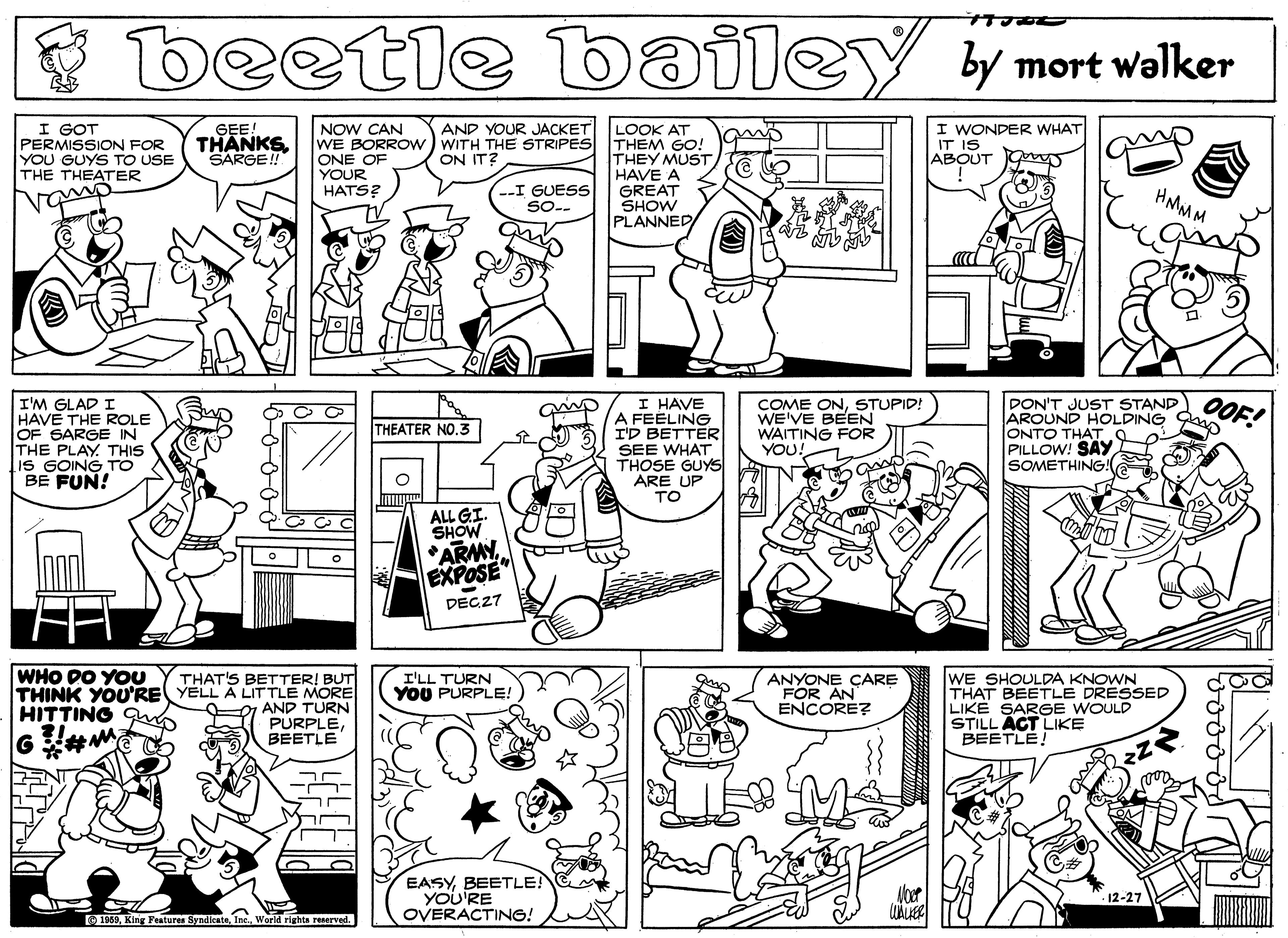 Organism OCR: beetle bailey by mort walker I GOT PERMISSION FOR YOU GUYS TO USE THE THEATER LOOK AT THEM GO! THEY MUSTHAVE A GREAT SHOW PLANNED I WONDER WHAT IT IS ABOUT AND YOUR JACKET GEE! THANKS SARGE! NOW CAN WE BORROW ) WITH THE STRIPES ONE OF YOUR HATS? ON IT? -I GUESS So.. HMMM grap I'M GLAD I HAVE THE ROLE OF SARGE IN THE PLAY THIS IS GOING TO BE FUN! I HAVE A FEELING I'D BETTER SEE WHAT THOSE GUYS ARE UP TO COME ONSTUPID! WE'VE BEEN WAITING FOR YOU! PON'T JUST STAND OOE AROUND HOLDING ONTO THAT PILLOW! SAY SOMETHING THEATER NO ALL GI. SHOW ARMYEXPOSE" DECZ7 WHO DO YOU THAT'S BETTER! BUT THINK YOU'RE YELL A LITTLE MORE AND TURN PURPLEBEETLE WE SHOULDA KNOWN THAT BEETLE DRESSED LIKE SARGE WOULD STILL ACT LIKE BEETLE! I'LL TURN YOU PURPLE! ANYONE CARE FOR AN ENCORE? HITTING EASYBEETLE YOU'RE OVERACTING! 12-27 O 1859World rights reserved. beetle bailey by mort walker I GOT PERMISSION FOR YOU GUYS TO USE THE THEATER LOOK AT THEM GO! THEY MUSTHAVE A GREAT SHOW PLANNED I WONDER WHAT IT IS ABOUT AND YOUR JACKET GEE! THANKS SARGE! NOW CAN WE BORROW ) WITH THE STRIPES ONE OF YOUR HATS? ON IT? -I GUESS So.. HMMM grap I'M GLAD I HAVE THE ROLE OF SARGE IN THE PLAY THIS IS GOING TO BE FUN! I HAVE A FEELING I'D BETTER SEE WHAT THOSE GUYS ARE UP TO COME ONSTUPID! WE'VE BEEN WAITING FOR YOU! PON'T JUST STAND OOE AROUND HOLDING ONTO THAT PILLOW! SAY SOMETHING THEATER NO ALL GI. SHOW ARMYEXPOSE" DECZ7 WHO DO YOU THAT'S BETTER! BUT THINK YOU'RE YELL A LITTLE MORE AND TURN PURPLEBEETLE WE SHOULDA KNOWN THAT BEETLE DRESSED LIKE SARGE WOULD STILL ACT LIKE BEETLE! I'LL TURN YOU PURPLE! ANYONE CARE FOR AN ENCORE? HITTING EASYBEETLE YOU'RE OVERACTING! 12-27 O 1859King Featuren SyndicateWorld rights reserved.