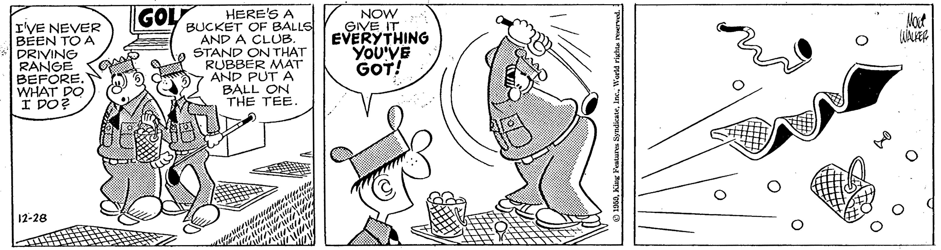 Line art OCR: GOL HERE'S A BUCKET OF BALLS AND A CLUB. STAND ON THAT RUBBER MAT AND PUT A BALL ON THE TEE. NOW GIVE IT EVERYTHING YoU'VE GOT! Mot I'VE NEVER BEEN TO A DRIVING RANGE BEFORE. WHAT DO I DO? 12-28 . Inc.World rights r GOL HERE'S A BUCKET OF BALLS AND A CLUB. STAND ON THAT RUBBER MAT AND PUT A BALL ON THE TEE. NOW GIVE IT EVERYTHING YoU'VE GOT! Mot I'VE NEVER BEEN TO A DRIVING RANGE BEFORE. WHAT DO I DO? 12-28 . Inc.World rights r