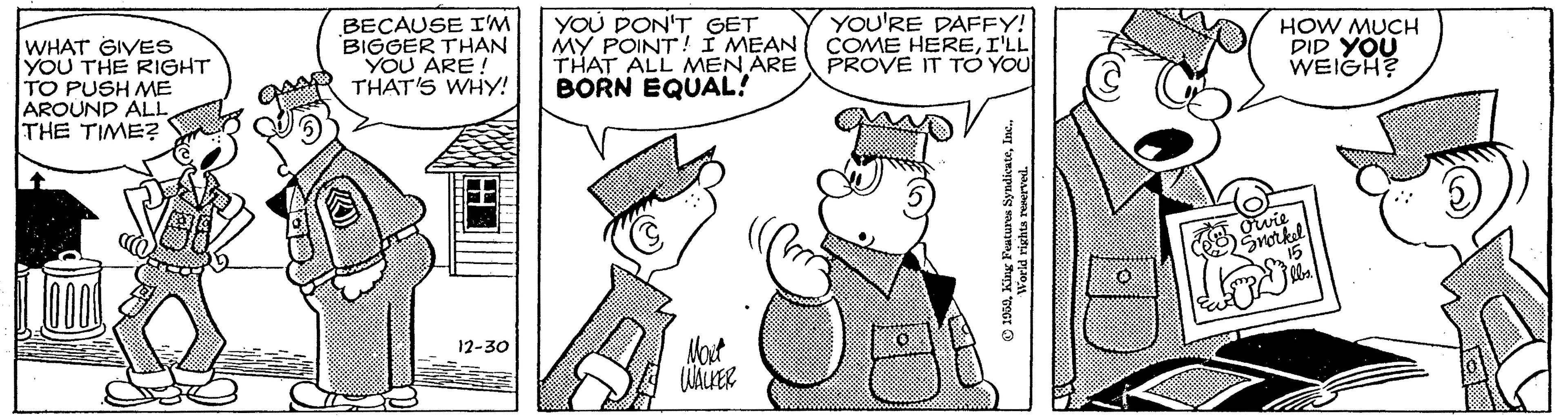 Illustration OCR: WHAT GIVES YOU THE RIGHT TO PUSH ME AROUND ALL THE TIME? BECAUSE I'M BIGGER THAN YOU ARE! THAT'S WHY! YOU DON'T GET MY POINT! I MEAN THAT ALL MEN ARE BORN EQUAL! YOU'RE DAFFY! COME HEREI'LL PROVE IT TO YOU HOW MUCH DID YOU WEIGH? Owie Snorkel Mat 12-30 WHAT GIVES YOU THE RIGHT TO PUSH ME AROUND ALL THE TIME? BECAUSE I'M BIGGER THAN YOU ARE! THAT'S WHY! YOU DON'T GET MY POINT! I MEAN THAT ALL MEN ARE BORN EQUAL! YOU'RE DAFFY! COME HEREI'LL PROVE IT TO YOU HOW MUCH DID YOU WEIGH? Owie Snorkel Mat 12-30