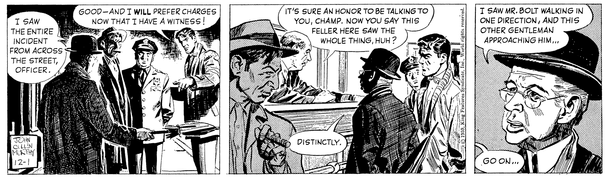 Illustration OCR: IT'S SURE AN HONOR TO BE TALKING TO YOUCHAMP. NOW YOU SAY THIS FELLER HERE SAW THE WHOLE THINGHUH ? I SAW MR. BOLT WALKING IN ONE DIRECTIONAND THIS OTHER GENTLEMAN APPROACHING HIM.. GOOD-AND I WILL PREFER CHARGES I SAW THE ENTIRE NOW THAT I HAVE A WITNESS! INCIDENT FROM ACROSS THE STREETOFFICER. JOHN CLLLEN MUKTHY DISTINCTLY. 12-1 GO ON.. IT'S SURE AN HONOR TO BE TALKING TO YOUCHAMP. NOW YOU SAY THIS FELLER HERE SAW THE WHOLE THINGHUH ? I SAW MR. BOLT WALKING IN ONE DIRECTIONAND THIS OTHER GENTLEMAN APPROACHING HIM.. GOOD-AND I WILL PREFER CHARGES I SAW THE ENTIRE NOW THAT I HAVE A WITNESS! INCIDENT FROM ACROSS THE STREETOFFICER. JOHN CLLLEN MUKTHY DISTINCTLY. 12-1 GO ON..
