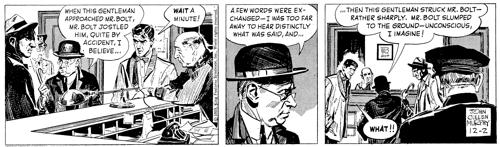 Comic book OCR: A FEW WORDS WERE EX- CHANGED-I WAS TOO FAR AWAY TO HEAR DISTINCTLY WHAT WAS SAIDAND... .. THEN THIS GENTLEMAN STRUCK MR. BOLT- RATHER SHARPLY. MR. BOLT SLUMPED TO THE GROUND-UNCONSCIOUSI IMAGINE! WHEN THIS GENTLEMAN APPROACHED MR. BOLTWAIT A MINUTE! MR. BOLT JOSTLED HIMQUITE BY < ACCIDENTI BELIEVE.. JOHN CULLEN MURPIY 12-2 WHAT!! A FEW WORDS WERE EX- CHANGED-I WAS TOO FAR AWAY TO HEAR DISTINCTLY WHAT WAS SAIDAND... .. THEN THIS GENTLEMAN STRUCK MR. BOLT- RATHER SHARPLY. MR. BOLT SLUMPED TO THE GROUND-UNCONSCIOUSI IMAGINE! WHEN THIS GENTLEMAN APPROACHED MR. BOLTWAIT A MINUTE! MR. BOLT JOSTLED HIMQUITE BY < ACCIDENTI BELIEVE.. JOHN CULLEN MURPIY 12-2 WHAT!!