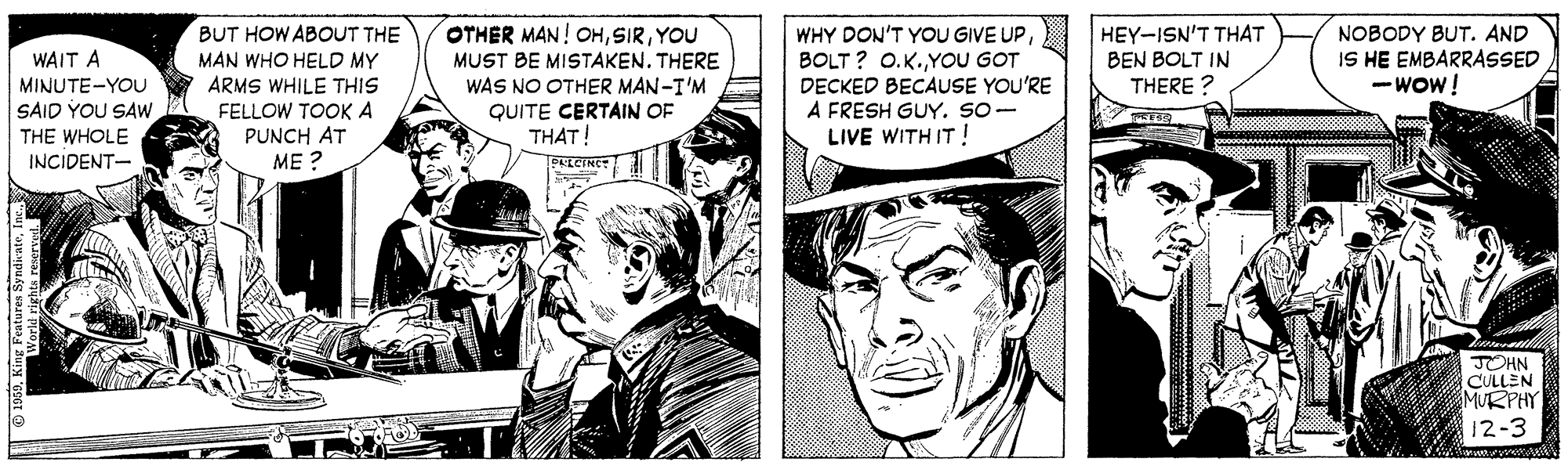 Illustration OCR: HEY-ISN'T THAT BEN BOLT IN THERE ? OTHER MAN! OHYOU NOBODY BUT. AND IS HE EMBARRASSED - Wow! BUT HOW ABOUT THE MAN WHO HELD MY ARMS WHILE THIS FELLOW TOOK A PUNCH AT ME ? WHY DON'T YOU GIVE UPBOLT ? O.K.YOU GOT DECKED BECAUSE YOU'RE A FRESH GUY. SO- LIVE WITH IT! WAIT A MINUTE-YOU SAID YOU SAW MUST BE MISTAKEN. THERE WAS NO OTHER MAN-I'M QUITE CERTAIN OF THAT! THE WHOLE INCIDENT- PLCINE JOHN CULLEN MURPHY 12-3 1959King Feate HEY-ISN'T THAT BEN BOLT IN THERE ? OTHER MAN! OHYOU NOBODY BUT. AND IS HE EMBARRASSED - Wow! BUT HOW ABOUT THE MAN WHO HELD MY ARMS WHILE THIS FELLOW TOOK A PUNCH AT ME ? WHY DON'T YOU GIVE UPBOLT ? O.K.YOU GOT DECKED BECAUSE YOU'RE A FRESH GUY. SO- LIVE WITH IT! WAIT A MINUTE-YOU SAID YOU SAW MUST BE MISTAKEN. THERE WAS NO OTHER MAN-I'M QUITE CERTAIN OF THAT! THE WHOLE INCIDENT- PLCINE JOHN CULLEN MURPHY 12-3 1959King Feate