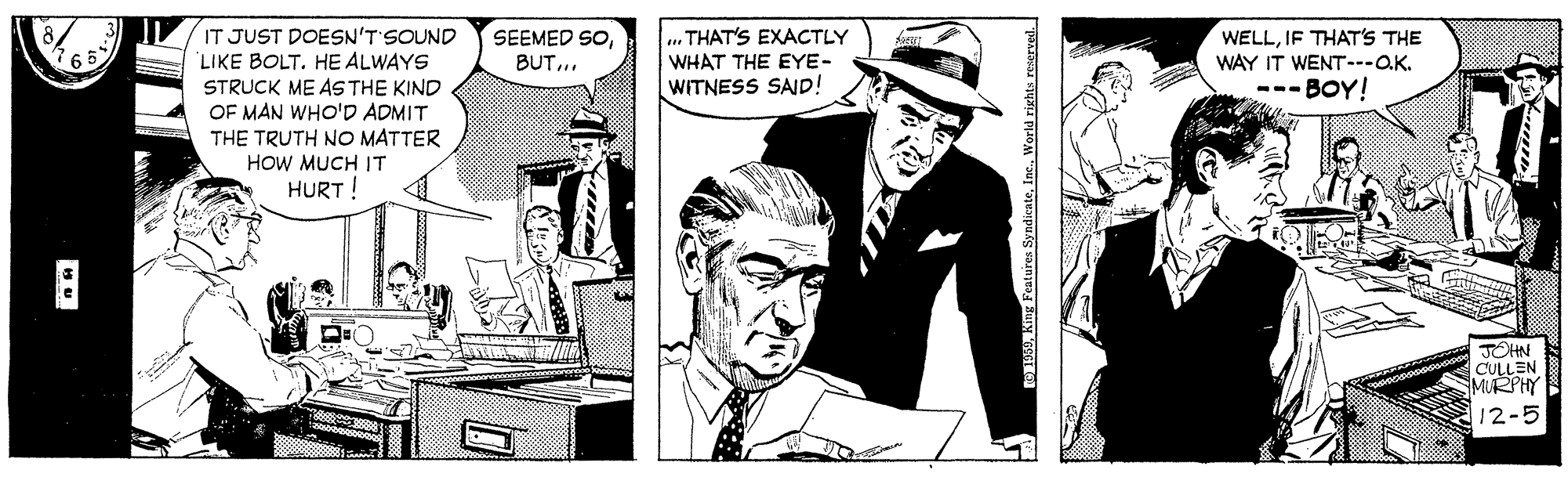 Publication OCR: IT JUST DOESN'T'SOUND LIKE BOLT. HE ALWAYS STRUCK ME AS THE KIND OF MAN WHO'D ADMIT THE TRUTH NO MATTER HOW MUCH IT HURT! SEEMED SOBUT... THAT'S EXACTLY WHAT THE EYE- WITNESS SAD! WELLIF THAT'S THE WAY IT WENT.--OK. --- BOY! JOHN CULLEN MURPHY 12-5 IT JUST DOESN'T'SOUND LIKE BOLT. HE ALWAYS STRUCK ME AS THE KIND OF MAN WHO'D ADMIT THE TRUTH NO MATTER HOW MUCH IT HURT! SEEMED SOBUT... THAT'S EXACTLY WHAT THE EYE- WITNESS SAD! WELLIF THAT'S THE WAY IT WENT.--OK. --- BOY! JOHN CULLEN MURPHY 12-5
