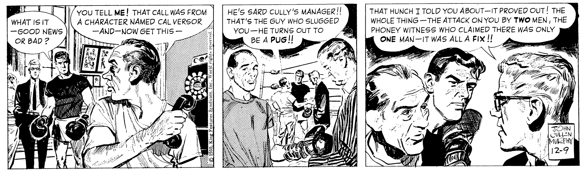 Font OCR: THAT HUNCH I TOLD YOU ABOUT-IT PROVED OUT! THE WHOLE THING -THE ATTACK ON YOU BY TWO MENTHE PHONEY WITNESS WHO CLAIMED THERE WAS ONLY ONE MAN-IT WAS ALL A FIX !! HE'S SARD CULLY'S MANAGER! YOU TELL ME! THAT CALL WAS FROM A CHARACTER NAMED CAL VERSOR WHAT IS IT THAT'S THE GUY WHO SLUGGED -AND-NOW GET THIS - YOU-HE TURNS OUT TO -GOOD NEWS OR BAD ? BE A PUG! JOHN CULLEN MPHY 12-9 THAT HUNCH I TOLD YOU ABOUT-IT PROVED OUT! THE WHOLE THING -THE ATTACK ON YOU BY TWO MENTHE PHONEY WITNESS WHO CLAIMED THERE WAS ONLY ONE MAN-IT WAS ALL A FIX !! HE'S SARD CULLY'S MANAGER! YOU TELL ME! THAT CALL WAS FROM A CHARACTER NAMED CAL VERSOR WHAT IS IT THAT'S THE GUY WHO SLUGGED -AND-NOW GET THIS - YOU-HE TURNS OUT TO -GOOD NEWS OR BAD ? BE A PUG! JOHN CULLEN MPHY 12-9