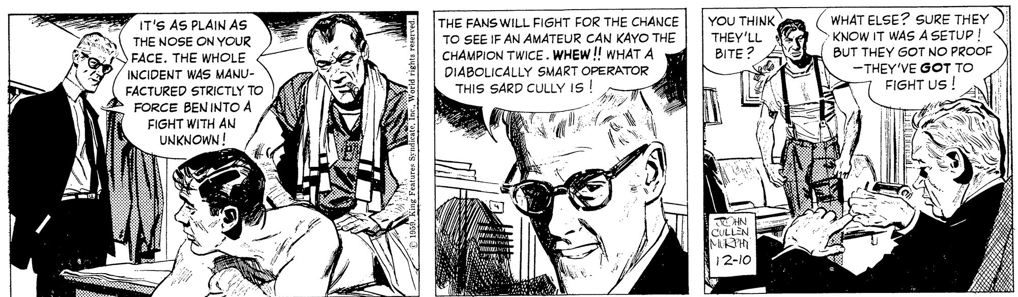 Gesture OCR: THE FANS WILL FIGHT FOR THE CHANCE TO SEE IF AN AMATEUR CAN KAYO THE CHAMPION TWICE. WHEW! WHAT A DIABOLICALLY SMART OPERATOR THIS SARD CULLY IS ! YOU THINK THEY'LL BITE? WHAT ELSE? SURE THEY KNOW IT WAS A SETUP BUT THEY GOT NO PROOE -THEY'VE GOT TO FIGHT US! IT'S AS PLAIN AS THE NOSE ON YOUR FACE. THE WHOLE INCIDENT WAS MANU- FACTURED STRICTLY TO FORCE BEN INTO A FIGHT WITH AN UNKNOWN! CULLEN 12-10 THE FANS WILL FIGHT FOR THE CHANCE TO SEE IF AN AMATEUR CAN KAYO THE CHAMPION TWICE. WHEW! WHAT A DIABOLICALLY SMART OPERATOR THIS SARD CULLY IS ! YOU THINK THEY'LL BITE? WHAT ELSE? SURE THEY KNOW IT WAS A SETUP BUT THEY GOT NO PROOE -THEY'VE GOT TO FIGHT US! IT'S AS PLAIN AS THE NOSE ON YOUR FACE. THE WHOLE INCIDENT WAS MANU- FACTURED STRICTLY TO FORCE BEN INTO A FIGHT WITH AN UNKNOWN! CULLEN 12-10