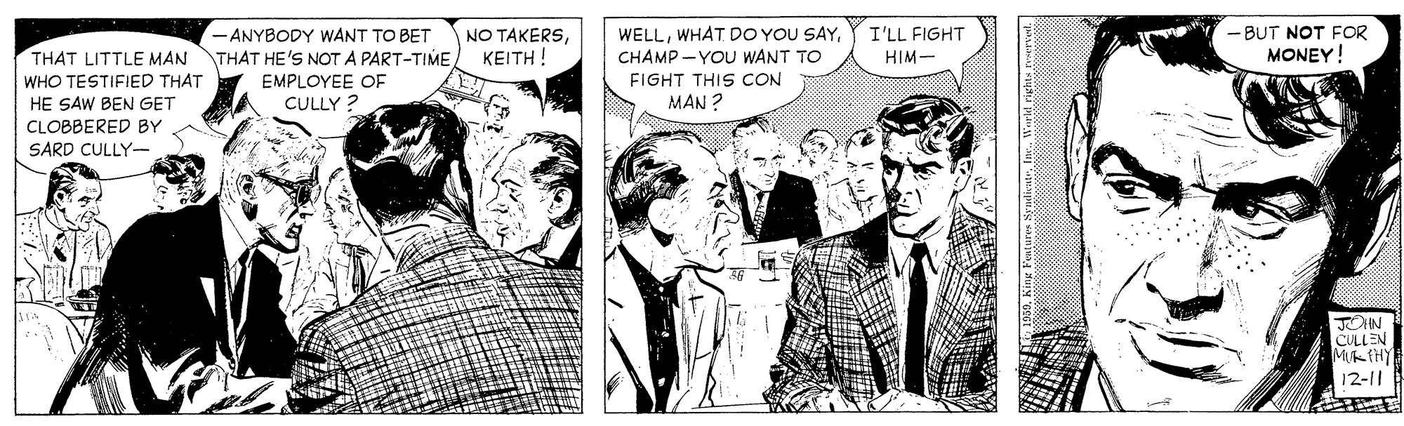 Sharing OCR: - ANYBODY WANT TO BET THAT HE'S NOT A PART-TIMECHAMP - YOU WANT TO NO TAKERSI'LL FIGHT - BUT NOT FOR MONEY! THAT LITTLE MAN WHO TESTIFIED THAT HE SAW BEN GET ?????! HIM- FIGHT THIS CON EMPLOYEE OF CULLY ? MAN ? CLOBBERED BY SARD CULLY-- JOHN CULLEN 12-11 - ANYBODY WANT TO BET THAT HE'S NOT A PART-TIMEWHAT DO YOU SAYCHAMP - YOU WANT TO NO TAKERSI'LL FIGHT - BUT NOT FOR MONEY! THAT LITTLE MAN WHO TESTIFIED THAT HE SAW BEN GET ?????! HIM- FIGHT THIS CON EMPLOYEE OF CULLY ? MAN ? CLOBBERED BY SARD CULLY-- JOHN CULLEN 12-11