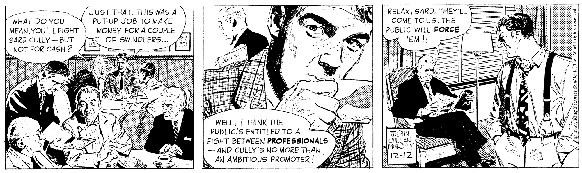 Interaction OCR: RELAXSARD. THEY'LL JUST THAT. THIS WAS A PUT-UP JOB TO MAKE MONEY FOR A COUPLE OF SWINDLERS... WHAT DO YOU MEANYOU'LL FIGHT COME TO US . THE PUBLIC WILL FORCE 'EM ! SARD CULLY-BUT NOT FOR CASH ? WELLI THINK THE PUBLIC'S ENTITLED TO A FIGHT BETWEEN PROFESSIONALS - AND CULLY'S NO MORE THAN AN AMBITIOUS PROMOTER! JCHN CLLEN 12-12 01050King Features Synd RELAXSARD. THEY'LL JUST THAT. THIS WAS A PUT-UP JOB TO MAKE MONEY FOR A COUPLE OF SWINDLERS... WHAT DO YOU MEANYOU'LL FIGHT COME TO US . THE PUBLIC WILL FORCE 'EM ! SARD CULLY-BUT NOT FOR CASH ? WELLI THINK THE PUBLIC'S ENTITLED TO A FIGHT BETWEEN PROFESSIONALS - AND CULLY'S NO MORE THAN AN AMBITIOUS PROMOTER! JCHN CLLEN 12-12 01050King Features Synd
