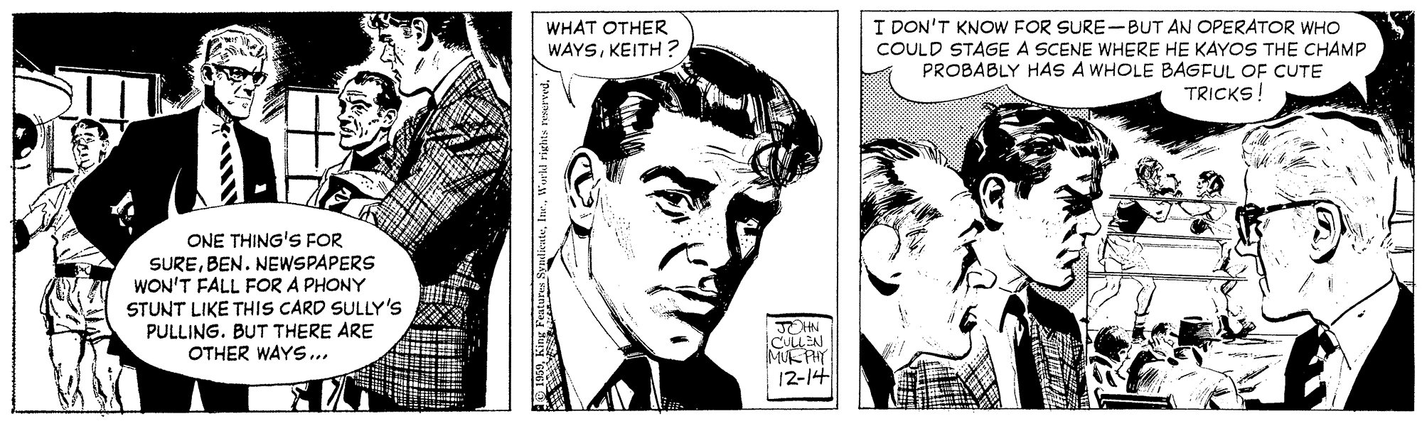 Comic book OCR: I DON'T KNOW FOR SURE-BUT AN OPERATOR WHO COULD STAGE A SCENE WHERE HE KAYOS THE CHAMP PROBABLY HAS A WHOLE BAGFUL OF CUTE WHAT OTHER WAYSKEITH ? TRICKS! ONE THING'S FOR SUREBEN. NEWSPAPERS WON'T FALL FOR A PHONY STUNT LIKE THIS CARD SULLY'S PULLING. BUT THERE ARE OTHER WAYS... MUK PH 12-14 I DON'T KNOW FOR SURE-BUT AN OPERATOR WHO COULD STAGE A SCENE WHERE HE KAYOS THE CHAMP PROBABLY HAS A WHOLE BAGFUL OF CUTE WHAT OTHER WAYSKEITH ? TRICKS! ONE THING'S FOR SUREBEN. NEWSPAPERS WON'T FALL FOR A PHONY STUNT LIKE THIS CARD SULLY'S PULLING. BUT THERE ARE OTHER WAYS... MUK PH 12-14