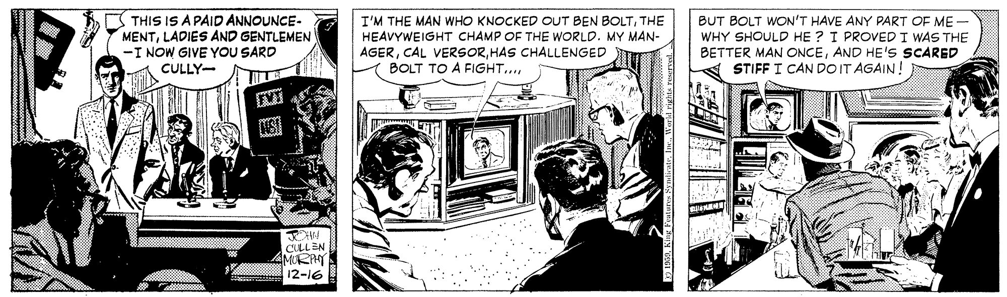 Comics OCR: THIS IS A PAID ANNOUNCE- MENTLADIES AND GENTLEMEN -I NOW GIVE YOU SARD BUT BOLT WON'T HAVE ANY PART OF ME - WHY SHOULD HE ? I PROVED I WAS THE BETTER MAN ONCEAND HE'S SCARED STIFF I CAN DO IT AGAIN! I'M THE MAN WHO KNOCKED OUT BEN BOLTTHE HEAVYWEIGHT CHAMP OF THE WORLD. MY MAN- AGERHAS CHALLENGED BOLT TO A FIGHT. CULLY- CULLEN MORPHY 12-16 THIS IS A PAID ANNOUNCE- MENTLADIES AND GENTLEMEN -I NOW GIVE YOU SARD BUT BOLT WON'T HAVE ANY PART OF ME - WHY SHOULD HE ? I PROVED I WAS THE BETTER MAN ONCEAND HE'S SCARED STIFF I CAN DO IT AGAIN! I'M THE MAN WHO KNOCKED OUT BEN BOLTTHE HEAVYWEIGHT CHAMP OF THE WORLD. MY MAN- AGERCAL VERSORHAS CHALLENGED BOLT TO A FIGHT. CULLY- CULLEN MORPHY 12-16