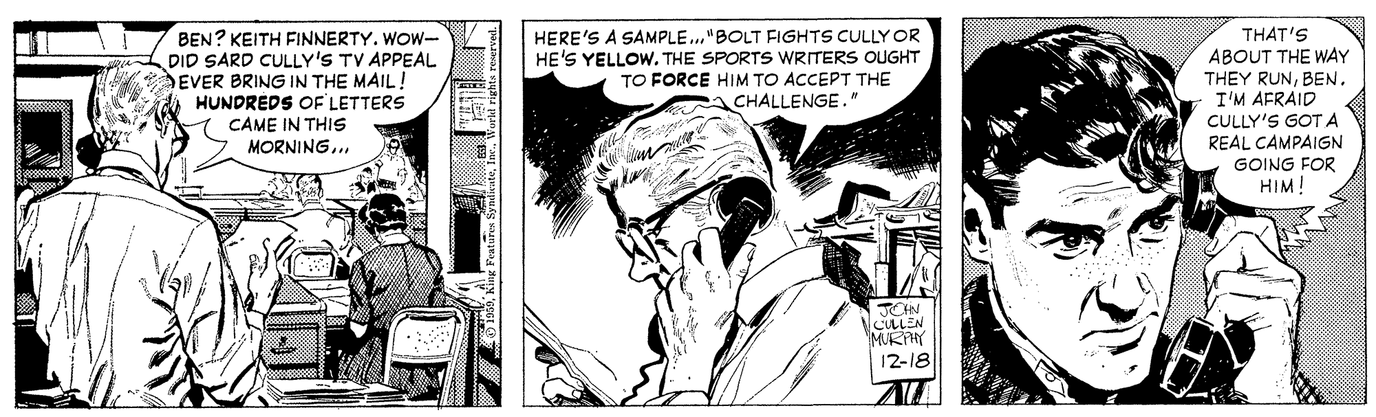 Black-and-white OCR: THAT'S ABOUT THE WAY THEY RUNBEN. I'M AFRAID CULLY'S GOT A REAL CAMPAIGN GOING FOR BEN? KEITH FINNERTY. WOW- DID SARD CULLY'S TV APPEAL EVER BRING IN THE MAIL! HUNDREDS OF LETTERS CAME IN THIS HERE'S A SAMPLE ."BOLT FIGHTS CULLY OR HE'S YELLOWTHE SPORTS WRITERS OUGHT TO FORCE HIM TO ACCEPT THE CHALLENGE ." MORNING... HIM! TOHN CULLEN MURPHY 12-18 THAT'S ABOUT THE WAY THEY RUNBEN. I'M AFRAID CULLY'S GOT A REAL CAMPAIGN GOING FOR BEN? KEITH FINNERTY. WOW- DID SARD CULLY'S TV APPEAL EVER BRING IN THE MAIL! HUNDREDS OF LETTERS CAME IN THIS HERE'S A SAMPLE ."BOLT FIGHTS CULLY OR HE'S YELLOWTHE SPORTS WRITERS OUGHT TO FORCE HIM TO ACCEPT THE CHALLENGE ." MORNING... HIM! TOHN CULLEN MURPHY 12-18