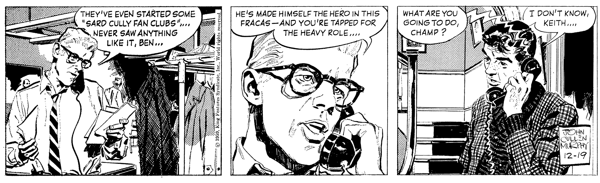 Eyewear OCR: THEY'VE EVEN STARTED SOME "SARD CULLY FAN CLUBS"... NEVER SAW ANYTHING LIKE ITBEN.. HE'S MADE HIMSELF THE HERO IN THIS FRACAS-AND YOU'RE TAPPED FOR THE HEAVY ROLE... WHAT ARE YOU GOING TO DOCHAMP ? I DON'T KNOW1 ????? . JOHN CULLEN MIRIHY 12-19 THEY'VE EVEN STARTED SOME "SARD CULLY FAN CLUBS"... NEVER SAW ANYTHING LIKE ITBEN.. HE'S MADE HIMSELF THE HERO IN THIS FRACAS-AND YOU'RE TAPPED FOR THE HEAVY ROLE... WHAT ARE YOU GOING TO DOCHAMP ? I DON'T KNOW1 ????? . JOHN CULLEN MIRIHY 12-19