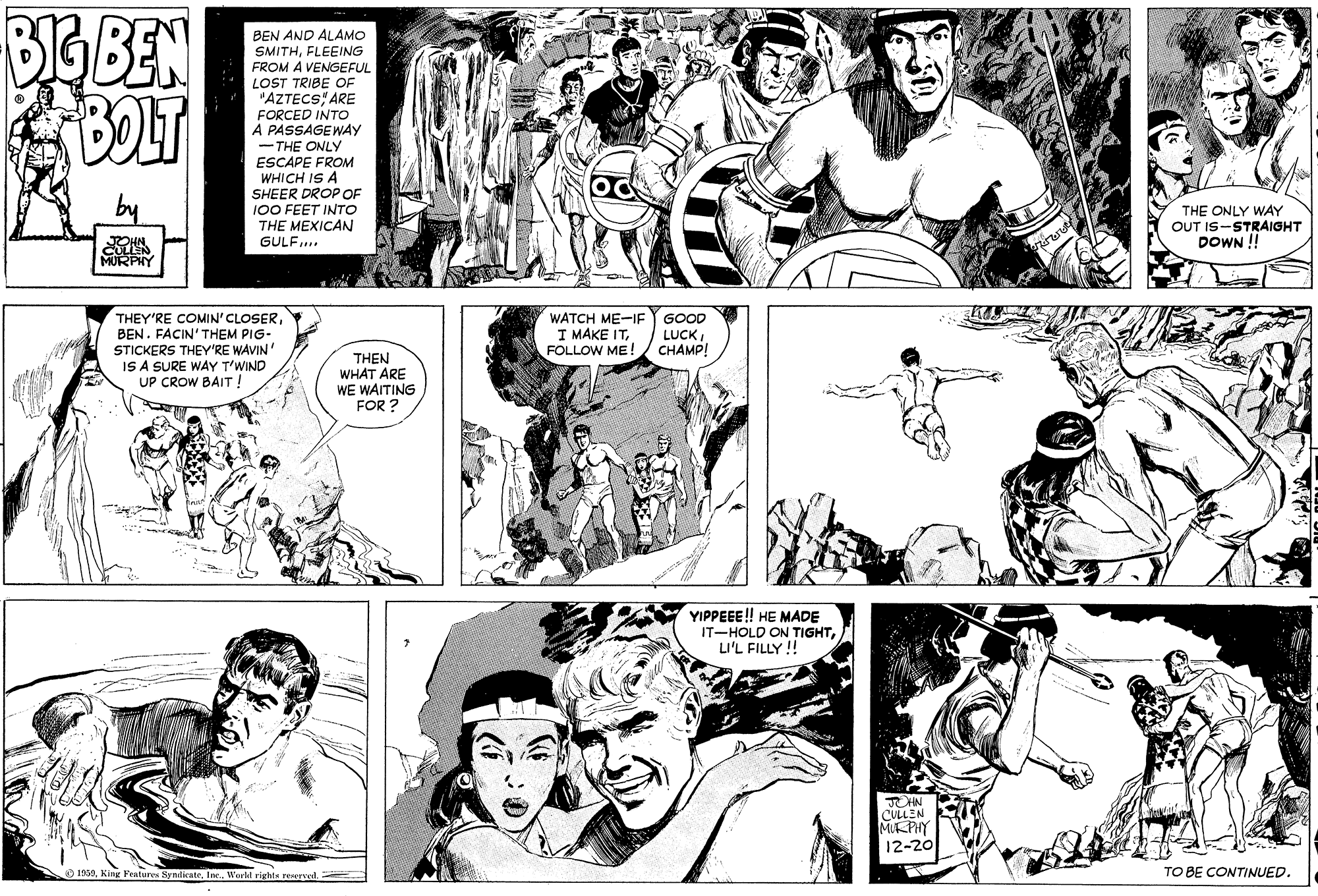 Human OCR: BlG BEN BEN AND ALAMO SMITHFLEEING FROM A VENGEFUL LOST TRIBE OF "AZTECS' ARE FORCED INTO À PASSAGEWAY - THE ONLY ESCAPE FROM WHICH IS A SHEER DROP OF 100 FEET INTO THE MEXICAN GULF. THE ONLY WAY OUT IS-STRAIGHT DOWN !! JOHN MURPHY CULLEN THEY'RE COMIN' CLOSERBEN. FACIN' THEM PIG- STICKERS THEY'RE WAVIN IS A SURE WAY T'WIND UP CROW BAIT! WATCH ME-IFY GOOD I MAKE ITFOLLOW ME! LUCK CHAMP! THEN WHAT ARE WE WAITING FOR ? YIPPEEE! HE MADE IT-HOLD ON TIGHTLI'L FILLY ! TOHN CULLEN MIEPHY 12-20 O 1930King Frulures Syndicate. Ine. Worll rights rel TO BE CONTINUED. BlG BEN BEN AND ALAMO SMITHFLEEING FROM A VENGEFUL LOST TRIBE OF "AZTECS' ARE FORCED INTO À PASSAGEWAY - THE ONLY ESCAPE FROM WHICH IS A SHEER DROP OF 100 FEET INTO THE MEXICAN GULF. THE ONLY WAY OUT IS-STRAIGHT DOWN !! JOHN MURPHY CULLEN THEY'RE COMIN' CLOSERBEN. FACIN' THEM PIG- STICKERS THEY'RE WAVIN IS A SURE WAY T'WIND UP CROW BAIT! WATCH ME-IFY GOOD I MAKE ITFOLLOW ME! LUCK CHAMP! THEN WHAT ARE WE WAITING FOR ? YIPPEEE! HE MADE IT-HOLD ON TIGHTLI'L FILLY ! TOHN CULLEN MIEPHY 12-20 O 1930King Frulures Syndicate. Ine. Worll rights rel TO BE CONTINUED.