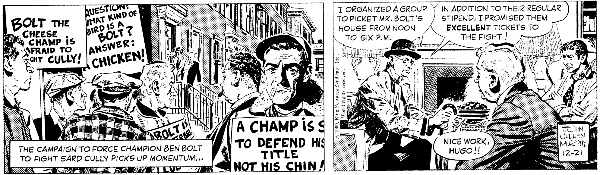 Monochrome OCR: BOLT THE CHEESE CHAMP is AFRAID TO CHT CULLY! RUESTION: NHAT KIND OF BIRD IS A BOLT? ANSWER: I ORGANIZED A GROUP TO PICKET MR. BOLT'S IN ADDITION TO THEIR REGULAR STIPENDI PROMISED THEM EXCELLENT TICKETS TO THE FIGHT! HOUSE FROM NOON TO SIX P.M. CHICKEN! BOLT THE CAMPAIGN TO FORCE CHAMPION BEN BOLT A CHAMP IS S TO DEFEND HIS TITLE NOT HIS CHIN! TO FIGHT SARD CULLY PICKS UP MOMENTUM... NICE WORKHUGO!! JHN CULLEN MURPHY 12-21 BOLT THE CHEESE CHAMP is AFRAID TO CHT CULLY! RUESTION: NHAT KIND OF BIRD IS A BOLT? ANSWER: I ORGANIZED A GROUP TO PICKET MR. BOLT'S IN ADDITION TO THEIR REGULAR STIPENDI PROMISED THEM EXCELLENT TICKETS TO THE FIGHT! HOUSE FROM NOON TO SIX P.M. CHICKEN! BOLT THE CAMPAIGN TO FORCE CHAMPION BEN BOLT A CHAMP IS S TO DEFEND HIS TITLE NOT HIS CHIN! TO FIGHT SARD CULLY PICKS UP MOMENTUM... NICE WORKHUGO!! JHN CULLEN MURPHY 12-21