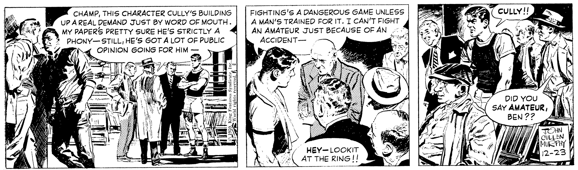 Fictional character OCR: CULLY! CHAMPTHIS CHARACTER CULLY'S BUILDING UP A REAL DEMAND JUST BY WORD OF MOUTH. MY PAPERS PRETTY SURE HE'S STRICTLY A PHONY-STILLHE'S GOTA LOT OF PUBLIC OPINION GOING FOR HIM FIGHTING'S A DANGEROUS GAME UNLESS A MAN'S TRAINED FOR ITI CAN'T FIGHT AN AMATEUR JUST BECAUSE OF AN ACCIDENT- DID YOU SAY AMATEURBEN ?? TOHN CULLEN MURPHY 12-23 HEY-LOOKIT AT THE RING !! CULLY! CHAMPTHIS CHARACTER CULLY'S BUILDING UP A REAL DEMAND JUST BY WORD OF MOUTH. MY PAPERS PRETTY SURE HE'S STRICTLY A PHONY-STILLHE'S GOTA LOT OF PUBLIC OPINION GOING FOR HIM FIGHTING'S A DANGEROUS GAME UNLESS A MAN'S TRAINED FOR ITI CAN'T FIGHT AN AMATEUR JUST BECAUSE OF AN ACCIDENT- DID YOU SAY AMATEURBEN ?? TOHN CULLEN MURPHY 12-23 HEY-LOOKIT AT THE RING !!
