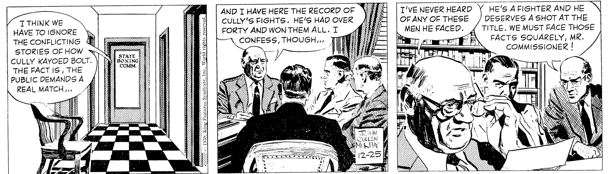 Conversation OCR: AND I HAVE HERE THE REÇORD OF CULLY'S FIGHTS. HE'S HAD OVER FORTY AND WON THEM ALL. I I'VE NEVER HEARD OF ANY OF THESE MEN HE FACED. HE'S A FIGHTER AND HE DESERVES A SHOT AT THE TITLEWE MUST FACE THOSE FACTS SQUARELYMR. COMMISSIONER! I THINK WE HAVE TO IGNORE THE CONFLICTING CONFESSTHOUGH... STORIES OE HOW CULLY KAYOED BOLT. THE FACT ISTHE PUBLIC DEMANDS A REAL MATCH... STATE BOXING COMM CULLEN MIN 12-25 AND I HAVE HERE THE REÇORD OF CULLY'S FIGHTS. HE'S HAD OVER FORTY AND WON THEM ALL. I I'VE NEVER HEARD OF ANY OF THESE MEN HE FACED. HE'S A FIGHTER AND HE DESERVES A SHOT AT THE TITLEWE MUST FACE THOSE FACTS SQUARELYMR. COMMISSIONER! I THINK WE HAVE TO IGNORE THE CONFLICTING CONFESSTHOUGH... STORIES OE HOW CULLY KAYOED BOLT. THE FACT ISTHE PUBLIC DEMANDS A REAL MATCH... STATE BOXING COMM CULLEN MIN 12-25