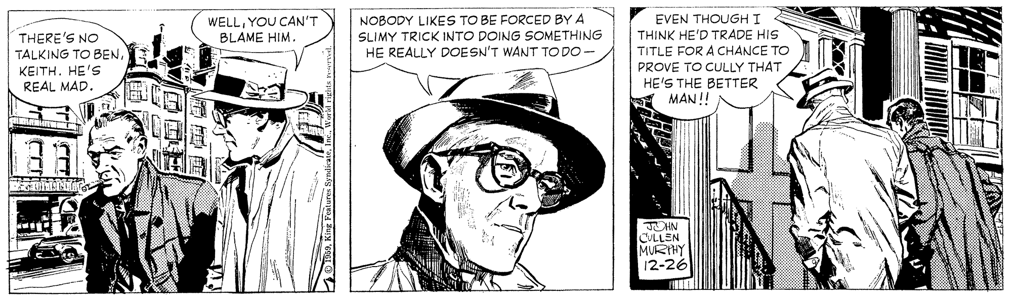Art OCR: WELLYOU CAN'T BLAME HIM. NOBODY LIKES TO BE FORCED BY A SLIMY TRICK INTO DOING SOMETHING HE REALLY DOESN'T WANT TODO- EVEN THOUGH I THINK HE'D TRADE HIS TITLE FOR A CHANCE TO THERE'S NO TALKING TO BENKEITH. HE'S REAL MAD. PROVE TO CULLY THAT HE'S THE BETTER MAN!! JOHN CULLEN MURIHY 12-26 WELLYOU CAN'T BLAME HIM. NOBODY LIKES TO BE FORCED BY A SLIMY TRICK INTO DOING SOMETHING HE REALLY DOESN'T WANT TODO- EVEN THOUGH I THINK HE'D TRADE HIS TITLE FOR A CHANCE TO THERE'S NO TALKING TO BENKEITH. HE'S REAL MAD. PROVE TO CULLY THAT HE'S THE BETTER MAN!! JOHN CULLEN MURIHY 12-26