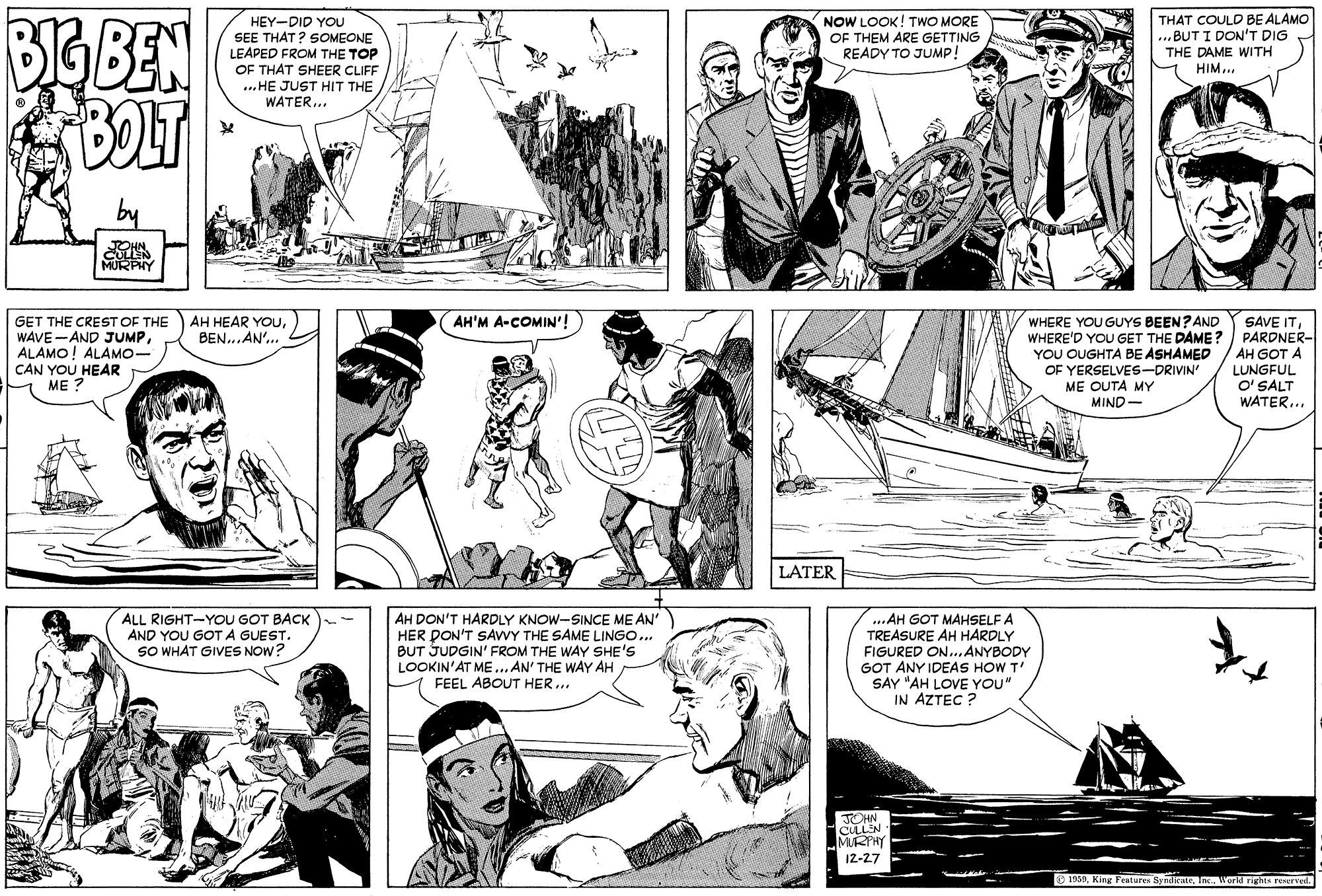 Black OCR: BIS BEN BOLT NOW LOOK! TWO MORE OF THEM ARE GETTING READY TO JUMP! THAT COULD BE ALAMO ...BUT I DON'T DIG THE DAME WITH HEY-DID YOU SEE THAT? SOMEONE LEAPED FROM THE TOP OF THAT SHEER CLIFF ...HE JUST HIT THE WATER... HIM... JOHN CULLEN MURPHY AH'M A-COMIN'! AH HEAR YOUBEN...AN'... GET THE CREST OF THE WAVE-AND JUMPALAMO! ALAMO- CAN YOU HEAR ME ? SAVE ITWHERE'D YOU GET THE DAME? PARDNER- AH GOT A LUNGFUL O' SALT WATER... WHERE YOU GUYS BEEN? AND YOU OUGHTA BE ASHAMED OF YERSELVES-DRIVIN ME OUTA MY MIND- LATER AH DON'T HARDLY KNOW-SINCE ME AN' HER DON'T SAVWY THE SAME LINGO... BUT JUDGIN' FROM THE WAY SHE'S LOOKIN'AT ME.. AN' THE WAY AH FEEL ABOUT HER. ...AH GOT MAHSELF A TREASURE AH HARDLY FIGURED ON...ANYBODY GOT ANY IDEAS HOW T' SAY "AH LOVE YOU" IN AZTEC ? ALL RIGHT-YOU GOT BACK AND YOU GOT A GUEST. SO WHAT GIVES NOW? JOHN CULLN MRHY 12-27 O 1959World right reerved. BIS BEN BOLT NOW LOOK! TWO MORE OF THEM ARE GETTING READY TO JUMP! THAT COULD BE ALAMO ...BUT I DON'T DIG THE DAME WITH HEY-DID YOU SEE THAT? SOMEONE LEAPED FROM THE TOP OF THAT SHEER CLIFF ...HE JUST HIT THE WATER... HIM... JOHN CULLEN MURPHY AH'M A-COMIN'! AH HEAR YOUBEN...AN'... GET THE CREST OF THE WAVE-AND JUMPALAMO! ALAMO- CAN YOU HEAR ME ? SAVE ITWHERE'D YOU GET THE DAME? PARDNER- AH GOT A LUNGFUL O' SALT WATER... WHERE YOU GUYS BEEN? AND YOU OUGHTA BE ASHAMED OF YERSELVES-DRIVIN ME OUTA MY MIND- LATER AH DON'T HARDLY KNOW-SINCE ME AN' HER DON'T SAVWY THE SAME LINGO... BUT JUDGIN' FROM THE WAY SHE'S LOOKIN'AT ME.. AN' THE WAY AH FEEL ABOUT HER. ...AH GOT MAHSELF A TREASURE AH HARDLY FIGURED ON...ANYBODY GOT ANY IDEAS HOW T' SAY "AH LOVE YOU" IN AZTEC ? ALL RIGHT-YOU GOT BACK AND YOU GOT A GUEST. SO WHAT GIVES NOW? JOHN CULLN MRHY 12-27 O 1959King Featur SynieAeWorld right reerved.
