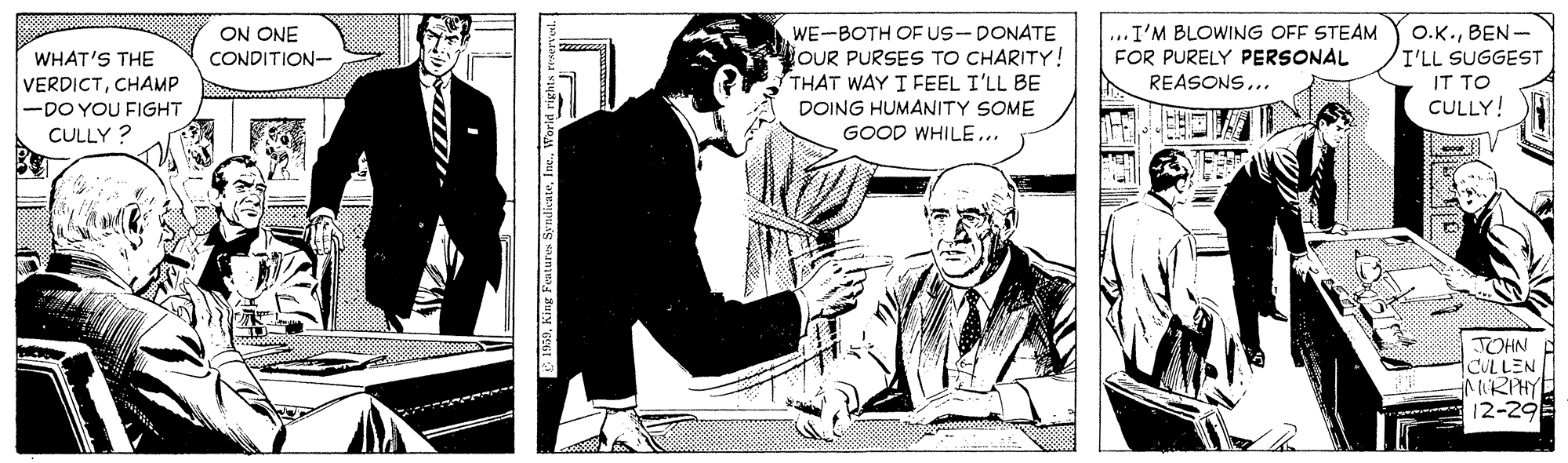 Comic book OCR: ON ONE CONDITION- WE-BOTH OF US-DONATE OUR PURSES TO CHARITY! THAT WAY I FEEL I'LL BE ...I'M BLOWING OFF STEAM FOR PURELY PERSONAL REASONS... O.K.BEN- I'LL SUGGEST IT TO CULLY! WHAT'S THE VERDICTCHAMP -DO YOU FIGHT DOING HUMANITY SOME GOOD WHILE... CULLY ? TOHN CULLEN MIRPHY 12-29 ON ONE CONDITION- WE-BOTH OF US-DONATE OUR PURSES TO CHARITY! THAT WAY I FEEL I'LL BE ...I'M BLOWING OFF STEAM FOR PURELY PERSONAL REASONS... O.K.BEN- I'LL SUGGEST IT TO CULLY! WHAT'S THE VERDICTCHAMP -DO YOU FIGHT DOING HUMANITY SOME GOOD WHILE... CULLY ? TOHN CULLEN MIRPHY 12-29