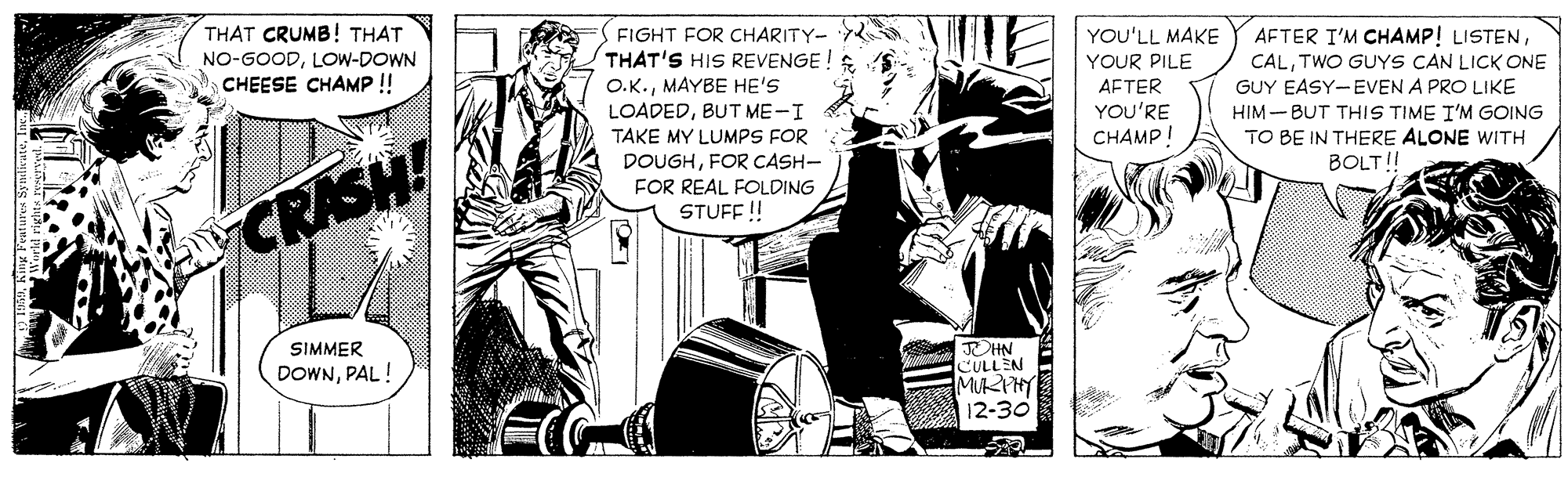 Comics OCR: THAT CRUMB! THAT NO-GOODLOW-DOWN CHEESE CHAMP !! FIGHT FOR CHARITY- THAT'S HIS REVENGE ! O.K.MAYBE HE'S LOADEDBUT ME-I TAKE MY LUMPS FOR DOUGHFOR CASH- YOU'LL MAKE AFTER I'M CHAMP! LISTENTWO GUYS CAN LICK ONE GUY EASY-EVEN A PRO LIKE HIM - BUT THIS TIME I'M GOING TO BE IN THERE ALONE WITH BOLT!! YOUR PILE AFTER YOU'RE CHAMP! FOR REAL FOLDING CRASH! STUFF ! SIMMER OHN CULLEN MURPHY 12-30 DOWNPAL! THAT CRUMB! THAT NO-GOODLOW-DOWN CHEESE CHAMP !! FIGHT FOR CHARITY- THAT'S HIS REVENGE ! O.K.MAYBE HE'S LOADEDBUT ME-I TAKE MY LUMPS FOR DOUGHFOR CASH- YOU'LL MAKE AFTER I'M CHAMP! LISTENTWO GUYS CAN LICK ONE GUY EASY-EVEN A PRO LIKE HIM - BUT THIS TIME I'M GOING TO BE IN THERE ALONE WITH BOLT!! YOUR PILE AFTER YOU'RE CHAMP! FOR REAL FOLDING CRASH! STUFF ! SIMMER OHN CULLEN MURPHY 12-30 DOWN