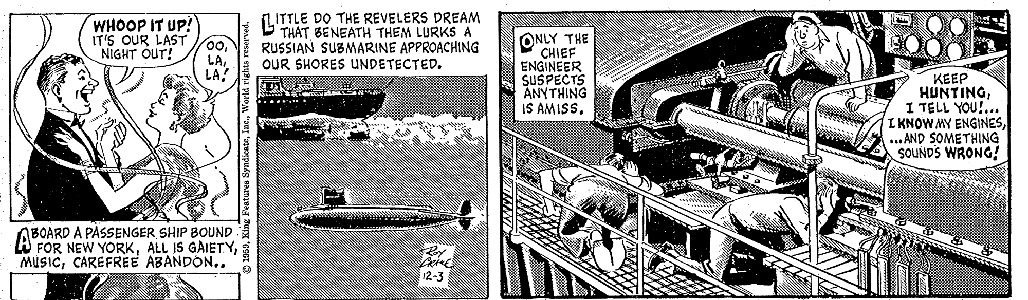 Illustration OCR: WHOOP IT UP! IT'S OUR LAST 00. NIGHT OUT! LITTLE DO THE REVELERS DREAM THAT BENEATH THEM LURKS A RUSSIAN SUBMARINE APPROACHING OUR SHORES UNDETECTED. ONLY THE CHIEF ENGINEER SUSPECTS ANYTHING IS AMISS. LALA! KEEP HUNTINGI TELL YOU!... I KNOW MY ENGINES... AND SOMETHING SOUNDS WRONG! .... BOARD A PASSENGER SHIP BOUND W FOR NEW YORKCAREFREE ABANDON.. 12-3 ? WHOOP IT UP! IT'S OUR LAST 00. NIGHT OUT! LITTLE DO THE REVELERS DREAM THAT BENEATH THEM LURKS A RUSSIAN SUBMARINE APPROACHING OUR SHORES UNDETECTED. ONLY THE CHIEF ENGINEER SUSPECTS ANYTHING IS AMISS. LALA! KEEP HUNTINGI TELL YOU!... I KNOW MY ENGINES... AND SOMETHING SOUNDS WRONG! .... BOARD A PASSENGER SHIP BOUND W FOR NEW YORKALL IS GAIETYCAREFREE ABANDON.. 12-3 ?