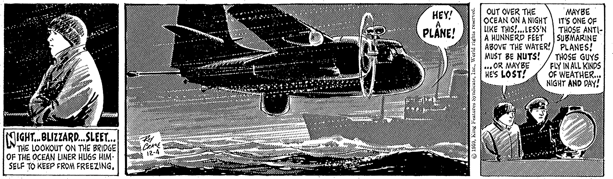 Military aircraft OCR: MAYBE OCEAN ON A NIGHT IT'S ONE OF LIKE THIS!...LESS'N THOSE ANTI- A HUNNERD FEET SUBMARINE ABOVE THE WATER! PLANES! MUST BE NUTS!/ THOSE GUYS FLY IN ALL KINDS OF WEATHER... NIGHT AND DAY! HEY! OUT OVER THE PLÄNE! ... OR MAYBE HE'S LOST! NIGHT.BLIZZARD..SLEET... THE LOOKOUT ON THE BRIDGE OF THE OCEAN LINER HUGS HIM- SELF TO KEEP FROM FREEZING12-4 MAYBE OCEAN ON A NIGHT IT'S ONE OF LIKE THIS!...LESS'N THOSE ANTI- A HUNNERD FEET SUBMARINE ABOVE THE WATER! PLANES! MUST BE NUTS!/ THOSE GUYS FLY IN ALL KINDS OF WEATHER... NIGHT AND DAY! HEY! OUT OVER THE PLÄNE! ... OR MAYBE HE'S LOST! NIGHT.BLIZZARD..SLEET... THE LOOKOUT ON THE BRIDGE OF THE OCEAN LINER HUGS HIM- SELF TO KEEP FROM FREEZING