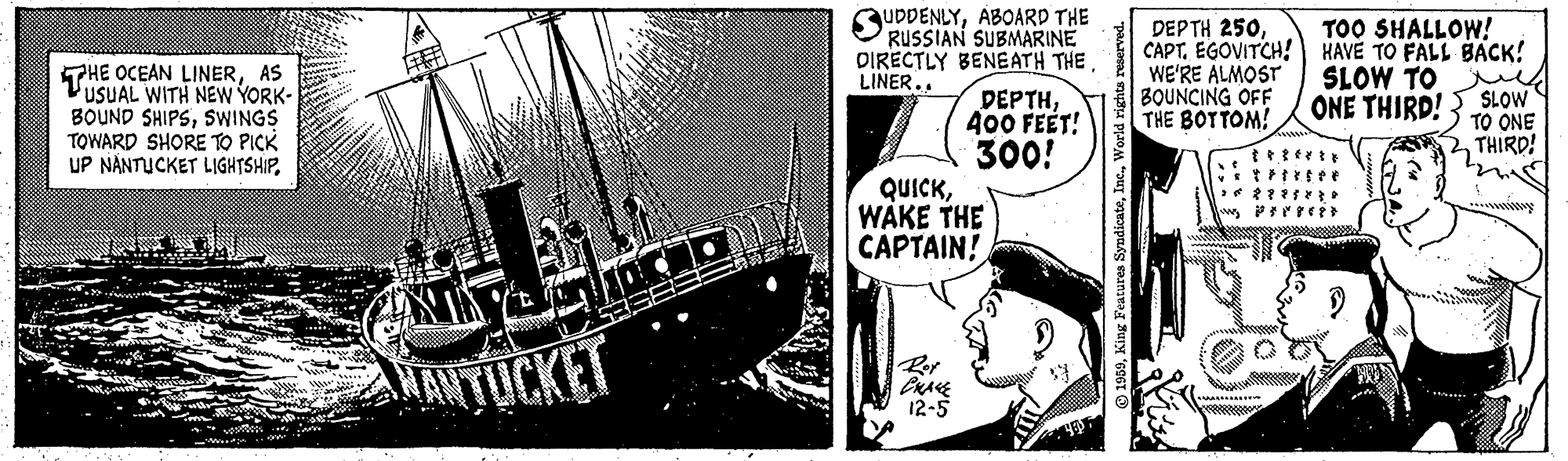 Illustration OCR: THE OCEAN LINERAS USUAL WITH NEW YORK- BOUND SHIPSSWINGS TOWARD SHORE TO PICK UP NÁNTUCKET LIGHTSHIP. SUDDENLYABOARD THE RUSSIAN SUBMARINE DIRECTLY BENEATH THE DEP TH 250EGOVITCH! WE'RE ALMOST BOUNCING OFF THE BOTTOM! TOO SHALLOW! HAVÉ TO FALL BACK! SLOW TO m SLOW TO ONE THIRD! LINER.. ?EPTH400 FEET! ONE THIRD! 300! QUICKWAKE THE CAPTAIN! NTOCKET Rer CRAE 12-5 THE OCEAN LINERAS USUAL WITH NEW YORK- BOUND SHIPSSWINGS TOWARD SHORE TO PICK UP NÁNTUCKET LIGHTSHIP. SUDDENLYABOARD THE RUSSIAN SUBMARINE DIRECTLY BENEATH THE DEP TH 250EGOVITCH! WE'RE ALMOST BOUNCING OFF THE BOTTOM! TOO SHALLOW! HAVÉ TO FALL BACK! SLOW TO m SLOW TO ONE THIRD! LINER.. ?EPTH400 FEET! ONE THIRD! 300! QUICKWAKE THE CAPTAIN! NTOCKET Rer CRAE 12-5