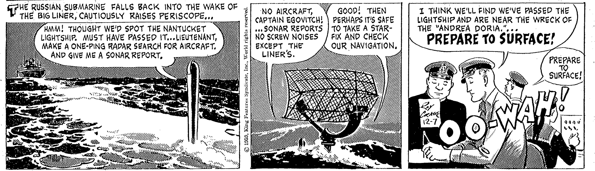Publication OCR: THE RUSSIANSUBMARINE FALLS BACK INTO THE WAKE OF THE BIG LINER.. HMM! THOUGHT WE'D SPOT THE NANTUCKET LIGHTSHIP. MUST HAVE PASSED IT...LIEUTENANTMAKE A ONE-PING RADAR SEARCH FOR AIRCRAFT. AND GIVE ME A SONAR REPORTI THINK WE'LL FIND WE'VE PASSED THE LIGHTSHIP AND ARE NEAR THE WRECK OF THE "ANDREA DORIA."... PREPARE TO SURFACE! NO AIRCRAFTGOOD! THEN CAPTAIN EGOVITCH! PERHAPS IT'S SAFE ... SONAR REPORTS TO TAKE A STAR- FIX AND CHECK OUR NAVIGATIONNO SCREW NOISES EXCEPT THE LINER'S. PREPARE TO SURFACE! 12-7 THE RUSSIANSUBMARINE FALLS BACK INTO THE WAKE OF THE BIG LINERCAUTIOUSLY RAISES PERISCOPE.. HMM! THOUGHT WE'D SPOT THE NANTUCKET LIGHTSHIP. MUST HAVE PASSED IT...LIEUTENANTMAKE A ONE-PING RADAR SEARCH FOR AIRCRAFT. AND GIVE ME A SONAR REPORTI THINK WE'LL FIND WE'VE PASSED THE LIGHTSHIP AND ARE NEAR THE WRECK OF THE "ANDREA DORIA."... PREPARE TO SURFACE! NO AIRCRAFTGOOD! THEN CAPTAIN EGOVITCH! PERHAPS IT'S SAFE ... SONAR REPORTS TO TAKE A STAR- FIX AND CHECK OUR NAVIGATIONNO SCREW NOISES EXCEPT THE LINER'S. PREPARE TO SURFACE! 12-7