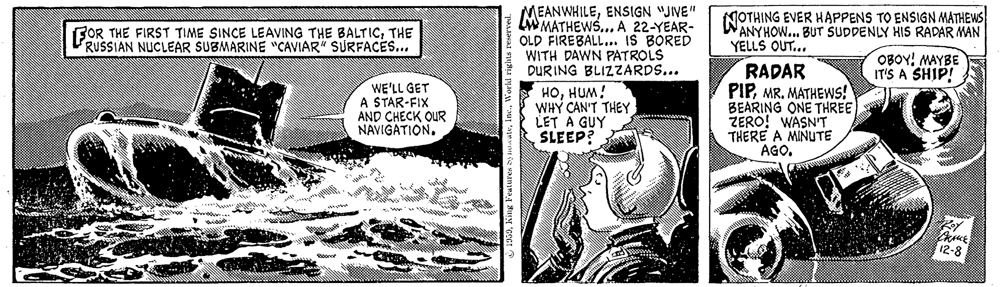 Monochrome OCR: MEANWHILEENSIGN "JIVE" MATHEWS... A 22-YEAR- OLD FIREBALL. IS BORED WITH DAWN PATROLS DUR ING BLIZZARDS... NOTHING EVER HAPPENS TO ENSIGN MATHEWS WANYHOW.. BUT SUDDENLY HIS RADAR MAN YELLS OUT... FOR THE FIRST TIME SINCE LEAVING THE BALTIC; THE RUSSIAN NUCLEAR SUBMARINE "CAVIAR" SURFACES... OBOY! MAYBE IT'S A SHIP! WE'LL GET A STAR-FIX AND CHECK OUR NAVIGATION. ?????! WHY CAN'T THEY LET A GUY SLEEP? RADAR PIPMR. MATHEWS! BEARING ONE THREE ZERO! WASN'T THERE A MINUTE AGO. 12-8 MEANWHILEENSIGN "JIVE" MATHEWS... A 22-YEAR- OLD FIREBALL. IS BORED WITH DAWN PATROLS DUR ING BLIZZARDS... NOTHING EVER HAPPENS TO ENSIGN MATHEWS WANYHOW.. BUT SUDDENLY HIS RADAR MAN YELLS OUT... FOR THE FIRST TIME SINCE LEAVING THE BALTIC; THE RUSSIAN NUCLEAR SUBMARINE "CAVIAR" SURFACES... OBOY! MAYBE IT'S A SHIP! WE'LL GET A STAR-FIX AND CHECK OUR NAVIGATION. ?????! WHY CAN'T THEY LET A GUY SLEEP? RADAR PIPMR. MATHEWS! BEARING ONE THREE ZERO! WASN'T THERE A MINUTE AGO. 12-8
