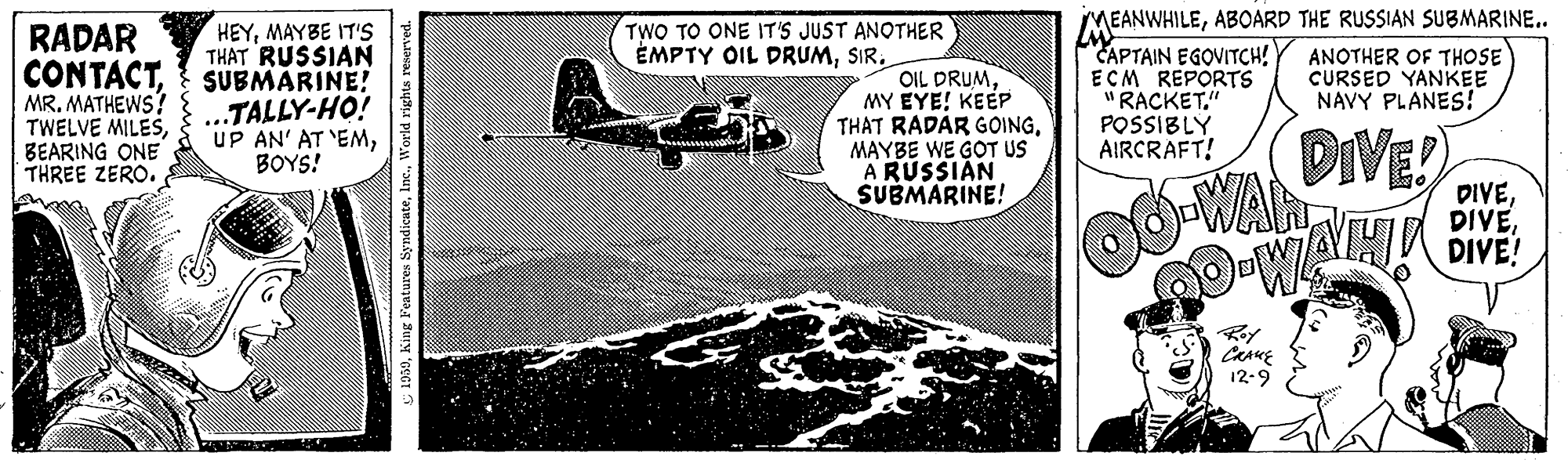 Military aircraft OCR: iMEANWHILEABOARD THE RUSSIAN SUBMARINE.. APTAIN EGOVITCH! ECM REPORTS RACKET." POSSIBLY AIRCRAFT! TWO TO ONE IT'S JUST ANOTHER ÉMPTY OIL DRUMSIR. HEYMAYBE IT'S THAT RUSSIAN SUBMARINE! TALLY-HO! UP AN' AT 'EMBOYS! RADAR ANOTHER OF THOSE CURSED YANKEE NAVY PLANES! CONTACTMR. MATHEWS? TWELVE MILESBEARING ONE THREE ZERO. OIL DRUMMY EYE! KEEP THAT RADAR GOINGMAYBE WE GOT US A RUSSIAN SUBMARINE! DIVE -WA DIVEDIVE! 12-9 950World rights re iMEANWHILEABOARD THE RUSSIAN SUBMARINE.. APTAIN EGOVITCH! ECM REPORTS RACKET." POSSIBLY AIRCRAFT! TWO TO ONE IT'S JUST ANOTHER ÉMPTY OIL DRUMSIR. HEYMAYBE IT'S THAT RUSSIAN SUBMARINE! TALLY-HO! UP AN' AT 'EMBOYS! RADAR ANOTHER OF THOSE CURSED YANKEE NAVY PLANES! CONTACTMR. MATHEWS? TWELVE MILESBEARING ONE THREE ZERO. OIL DRUMMY EYE! KEEP THAT RADAR GOINGMAYBE WE GOT US A RUSSIAN SUBMARINE! DIVE -WA DIVEDIVE! 12-9 950King Features SyndicateWorld rights re