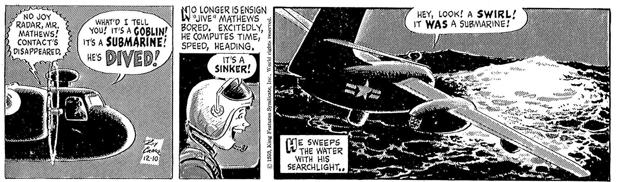 Fictional character OCR: MO LONGER IS ENSIGN WJIVE" MATHEWS BORED. EXCITEDLYHEADING. HEYLOOK! A SWIRL! IT WAS A SUBMARINE! NO JOY RADARMR. MATHEWS! CONTACT'S DISAPPEAREDWHAT'D I TELL YOU! IT'S A GOBLIN! IT'S A SUBMÁRINE! HE'S DIVED! IT'S A SINKER! ME SWEEPS W THE WATER WITH HIS SEARCHLIGHT.. Cae 12-10 050W MO LONGER IS ENSIGN WJIVE" MATHEWS BORED. EXCITEDLYHE COMPUTES TIMEHEADING. HEYLOOK! A SWIRL! IT WAS A SUBMARINE! NO JOY RADARMR. MATHEWS! CONTACT'S DISAPPEAREDWHAT'D I TELL YOU! IT'S A GOBLIN! IT'S A SUBMÁRINE! HE'S DIVED! IT'S A SINKER! ME SWEEPS W THE WATER WITH HIS SEARCHLIGHT.. Cae 12-10 050King Features Syndicate
