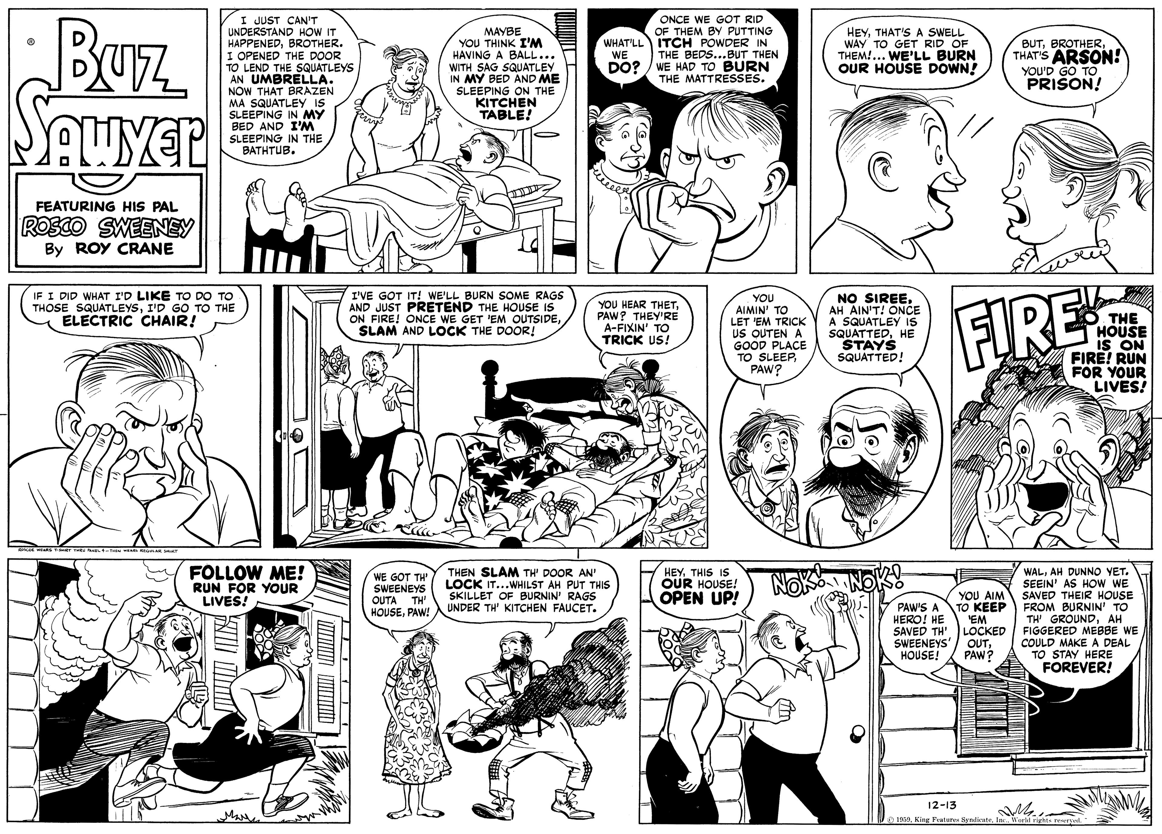 Jaw OCR: Buz I JUST CAN'T UNDERSTAND HOW IT HAPPENEDBROTHER. I OPENED THE DOOR TO LEND THE SQUATLEYS AN UMBRELLA. NOW THAT BRAZEN MA SQUATLEY IS SLEEPING IN MY BED AND I'M SLEEPING IN THE BATHTUB. MAYBE YOU THINK I'M HAVING A BALL... WITH SAG SQUATLEY IN MY BED AND ME SLEEPING ON THE KITCHEN TABLE! ONCE WE GOT RID OF THEM BY PUTTING WHAT'LL ITCH POWDER IN THE BEDS...BUT THEN DO? / WE HAD TO BURN THE MATTRESSES. HEYTHAT'S A SWELL WAY TO GET RID OF THEM!... WE'LL BURN OUR HOUSE DOWN! BUTTHAT'S ARSON! YOU'D GO TO PRISON! WE FEATURING HIS PAL ROSCO SWEENEY By ROY CRANE IF I DID WHAT I'D LIKE TO DO TO THOSE SQUATLEYSI'D GO TO THE ELECTRIC CHAIR! I'VE GOT IT! WE'LL BURN SOME RAGS AND JUST PRETEND THE HOUSE IS ON FIRE! ONCE WE GET 'EM OUTSIDESLAM AND LOCK THE DOOR! NO SIREEAH AIN'T! ÖNCE A SQUATLEY Iis SQUATTEDHE STAYS SQUATTED! YOU HEAR THETPAW? THEY'RE A-FIXIN' TO TRICK US! YOU AIMIN' TO LET 'EM TRICK FIRE THE HOUSE iS ON FIRE! RUN FOR YOUR LIVES! US OUTEN A GOOD PLACE TO SLEEPPAW? FOLLOW ME! RUN FOR YOUR LIVES! THEN SLAM TH' DOOR AN' LOCK IT...WHILST AH PUT THIS SKILLET OF BURNIN' RAGS UNDER TH' KITCHEN FAUCET. HEY THIS IS OUR HOUSE OPEN UP! WALAH DUNNO YET. SEEIN' AS HOw WE SAVED THEIR HOUSE FROM BURNIN TO TH' GROUNDAH FIGGERED MEBBE WE COULD MAKE A DEAL TO STAY HERE FOREVER! WE GOT TH SWEENEYS OUTA TH' HOUSEPAW! YOU AIM PAW'S A ?? KEEP 'EM HERO! HE SAVED TH'. LOCKED SWEENEYS'/ OUTHOUSE! PAW? 12-13 Ma Syadicatemm Buz I JUST CAN'T UNDERSTAND HOW IT HAPPENEDBROTHER. I OPENED THE DOOR TO LEND THE SQUATLEYS AN UMBRELLA. NOW THAT BRAZEN MA SQUATLEY IS SLEEPING IN MY BED AND I'M SLEEPING IN THE BATHTUB. MAYBE YOU THINK I'M HAVING A BALL... WITH SAG SQUATLEY IN MY BED AND ME SLEEPING ON THE KITCHEN TABLE! ONCE WE GOT RID OF THEM BY PUTTING WHAT'LL ITCH POWDER IN THE BEDS...BUT THEN DO? / WE HAD TO BURN THE MATTRESSES. HEYTHAT'S A SWELL WAY TO GET RID OF THEM!... WE'LL BURN OUR HOUSE DOWN! BUTTHAT'S ARSON! YOU'D GO TO PRISON! WE FEATURING HIS PAL ROSCO SWEENEY By ROY CRANE IF I DID WHAT I'D LIKE TO DO TO THOSE SQUATLEYSI'D GO TO THE ELECTRIC CHAIR! I'VE GOT IT! WE'LL BURN SOME RAGS AND JUST PRETEND THE HOUSE IS ON FIRE! ONCE WE GET 'EM OUTSIDESLAM AND LOCK THE DOOR! NO SIREEAH AIN'T! ÖNCE A SQUATLEY Iis SQUATTEDHE STAYS SQUATTED! YOU HEAR THETPAW? THEY'RE A-FIXIN' TO TRICK US! YOU AIMIN' TO LET 'EM TRICK FIRE THE HOUSE iS ON FIRE! RUN FOR YOUR LIVES! US OUTEN A GOOD PLACE TO SLEEPPAW? FOLLOW ME! RUN FOR YOUR LIVES! THEN SLAM TH' DOOR AN' LOCK IT...WHILST AH PUT THIS SKILLET OF BURNIN' RAGS UNDER TH' KITCHEN FAUCET. HEY THIS IS OUR HOUSE OPEN UP! WALAH DUNNO YET. SEEIN' AS HOw WE SAVED THEIR HOUSE FROM BURNIN TO TH' GROUNDAH FIGGERED MEBBE WE COULD MAKE A DEAL TO STAY HERE FOREVER! WE GOT TH SWEENEYS OUTA TH' HOUSEPAW! YOU AIM PAW'S A ?? KEEP 'EM HERO! HE SAVED TH'. LOCKED SWEENEYS'/ OUTHOUSE! PAW? 12-13 Ma Syadicate