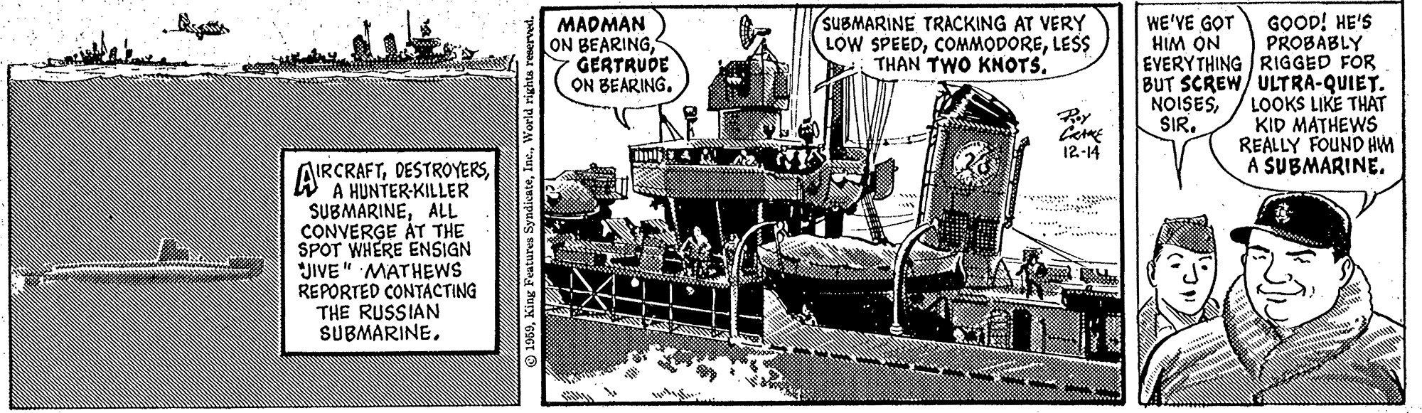 Newspaper OCR: GOOD! HE'S PROBABLY EVERYTHING RIGGED FÖR BUT SCREW/ ULTRA-QUIET. LOOKS LIKE THAT KID MATHEWS REALLY FOUND HM A SUBMARINE. MADMAN ON BEARINGGERTRUDE ON BEARING. SUBMARINE TRACKING AT VERY LOW SPEEDLESS THAN TWO KNOTS. WE'VE GOT HIM ON NOISESSIR. 12-14 AIRCRAFTWA HUNTER-KILLER SUBMARINEALL CONVERGE ÁT THE SPOT WHERE ENSIGN JIVE" MATHEWS REPORTED CONTACTING THE RUSSIAN SUBMARINEGOOD! HE'S PROBABLY EVERYTHING RIGGED FÖR BUT SCREW/ ULTRA-QUIET. LOOKS LIKE THAT KID MATHEWS REALLY FOUND HM A SUBMARINE. MADMAN ON BEARINGGERTRUDE ON BEARING. SUBMARINE TRACKING AT VERY LOW SPEEDLESS THAN TWO KNOTS. WE'VE GOT HIM ON NOISESSIR. 12-14 AIRCRAFTWA HUNTER-KILLER SUBMARINEALL CONVERGE ÁT THE SPOT WHERE ENSIGN JIVE" MATHEWS REPORTED CONTACTING THE RUSSIAN SUBMARINE