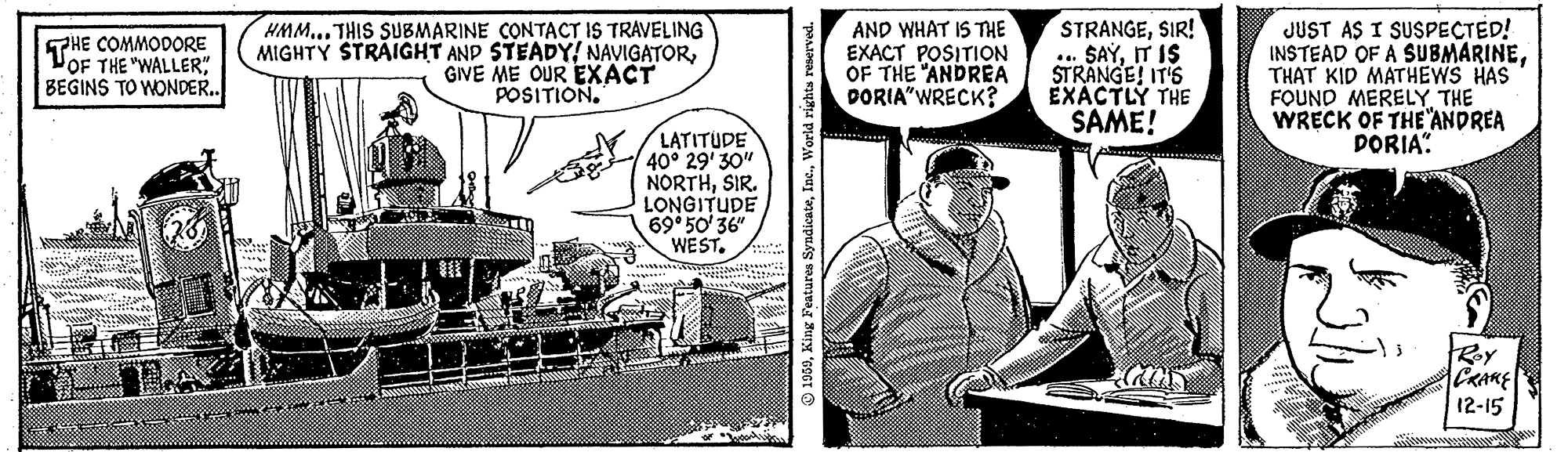 Fiction OCR: HMM... THIS SUBMARINE CONTACT IS TRAVELING MIGHTY STRAIGHT AND STEADYGIVE ME OUR EXACT POSITION. AND WHAT IS THE EXACT POSITION OF THE "ANDREA DORIA"WRECK? STRANGESIR! .. SAYIT IS STRANGE! IT'S ÉXÁCTLÝ THE SAME! JUST AS I SUSPECTED! INSTEAD OF A SUBMARINETHAT KID MATHEWS HAS FOUND MERELYTHE WRECK OF THE "ANDREA DORIA". THE COMMODORE THE "WALLER" BEGINS TO WONDE.. LATITUDE 40° 29' 30" NORTHSIR. LONGITUDE 69 50' 36" WEST. Roy CRARE 12-15 O 1950King Featurea HMM... THIS SUBMARINE CONTACT IS TRAVELING MIGHTY STRAIGHT AND STEADYGIVE ME OUR EXACT POSITION. AND WHAT IS THE EXACT POSITION OF THE "ANDREA DORIA"WRECK? STRANGESIR! .. SAYIT IS STRANGE! IT'S ÉXÁCTLÝ THE SAME! JUST AS I SUSPECTED! INSTEAD OF A SUBMARINETHAT KID MATHEWS HAS FOUND MERELYTHE WRECK OF THE "ANDREA DORIA". THE COMMODORE THE "WALLER" BEGINS TO WONDE.. LATITUDE 40° 29' 30" NORTHSIR. LONGITUDE 69 50' 36" WEST. Roy CRARE 12-15 O 1950King Featurea