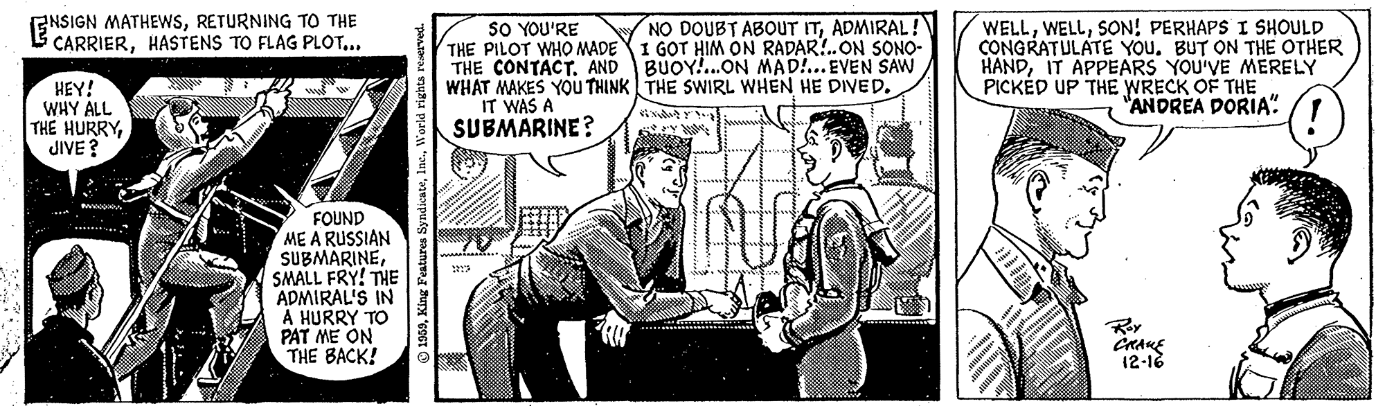 Illustration OCR: GNSIGN MATHEWSRETURNING TO THE CARRIERHASTENS TO FLAG PLOT... NO DOUBT ABOUT ITADMIRAL! 1 GOT HIM ON RADAR!.ON SONO- HEY! WHY ALL THE HURRYJIVE ? SO YOU'RE THE PILOT WHO MADE THE CONTACT. AND BUOY!...ON MAD!.. EVEN SAW WHAT MAKES YOU THINK THE SWIRL WHEN HE DIVED. IT WAS A SUBMARINE? WELLSON! PERHAPS I SHOULD CONGRATULATE YOu. BUT ON THE OTHER HANDIT APPEARS YOU'VE MERELY PICKED UP THE WRECK OF THE "ANDREA DORIA" FOUND ME A RUSSIAN SUBMARINESMALL FRY! THE ADMIRAL'S IN A HURRY TO PAT ME ON THE BACK! Roy CRAKE 12-18 GNSIGN MATHEWSRETURNING TO THE CARRIERHASTENS TO FLAG PLOT... NO DOUBT ABOUT ITADMIRAL! 1 GOT HIM ON RADAR!.ON SONO- HEY! WHY ALL THE HURRYJIVE ? SO YOU'RE THE PILOT WHO MADE THE CONTACT. AND BUOY!...ON MAD!.. EVEN SAW WHAT MAKES YOU THINK THE SWIRL WHEN HE DIVED. IT WAS A SUBMARINE? WELLSON! PERHAPS I SHOULD CONGRATULATE YOu. BUT ON THE OTHER HANDIT APPEARS YOU'VE MERELY PICKED UP THE WRECK OF THE "ANDREA DORIA" FOUND ME A RUSSIAN SUBMARINESMALL FRY! THE ADMIRAL'S IN A HURRY TO PAT ME ON THE BACK! Roy CRAKE 12-18