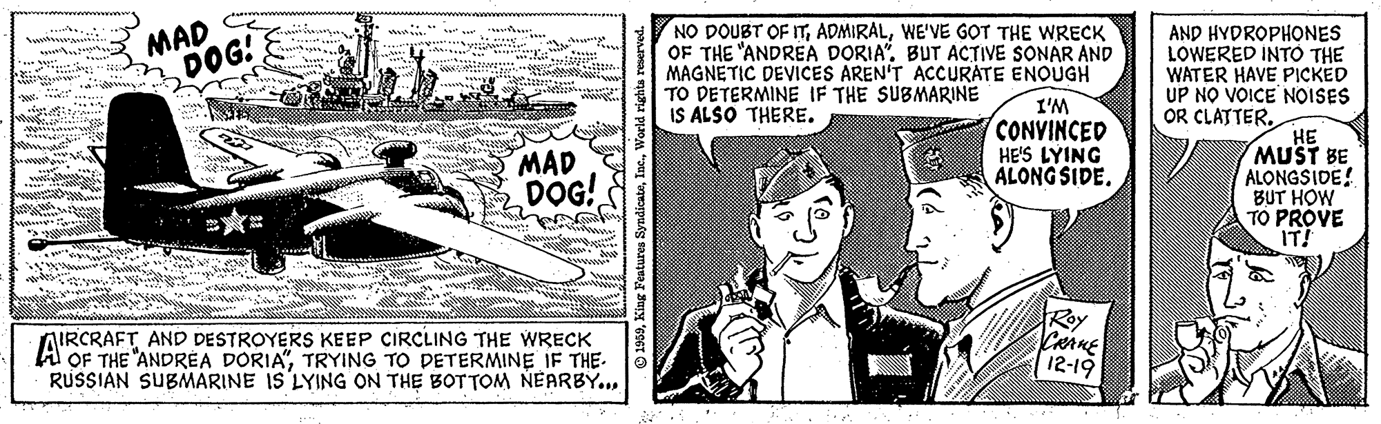Line art OCR: MAD DOG! NO DOUBT OF ITWE'VE GOT THE WRECK OF THE "ANDREA DORIA". BUT ACTIVE SONAR AND MAGNETIC DEVICES AREN'T ACCURATE ENOUGH TO DETERMINE IF THE SUBMARINE IS ALSO THERE. AND HYDROPHONES LOWERED INTO THE WATER HAVE PICKED UP NO VOICE NOISES . .. * ... ... : ww. .... I'M CONVINCED HE'S LYING ALONG SIDE. OR CLATTER. MAD DOG! HE MUST BE ALONGSIDE! BUT HOW TO PROVE IT! .... www IRCRAFT AND DESTROYERS KEEP CIRCLING THE WRECK OF THE "ANDREA DORIA"TRYING TO DETERMINE IF THE. RUSSIAN SUBMARINE IS LYING ON THE BOTTOM NEARBY..Roy CRAME 12-19 MAD DOG! NO DOUBT OF ITWE'VE GOT THE WRECK OF THE "ANDREA DORIA". BUT ACTIVE SONAR AND MAGNETIC DEVICES AREN'T ACCURATE ENOUGH TO DETERMINE IF THE SUBMARINE IS ALSO THERE. AND HYDROPHONES LOWERED INTO THE WATER HAVE PICKED UP NO VOICE NOISES . .. * ... ... : ww. .... I'M CONVINCED HE'S LYING ALONG SIDE. OR CLATTER. MAD DOG! HE MUST BE ALONGSIDE! BUT HOW TO PROVE IT! .... www IRCRAFT AND DESTROYERS KEEP CIRCLING THE WRECK OF THE "ANDREA DORIA"TRYING TO DETERMINE IF THE. RUSSIAN SUBMARINE IS LYING ON THE BOTTOM NEARBY..Roy CRAME 12-19