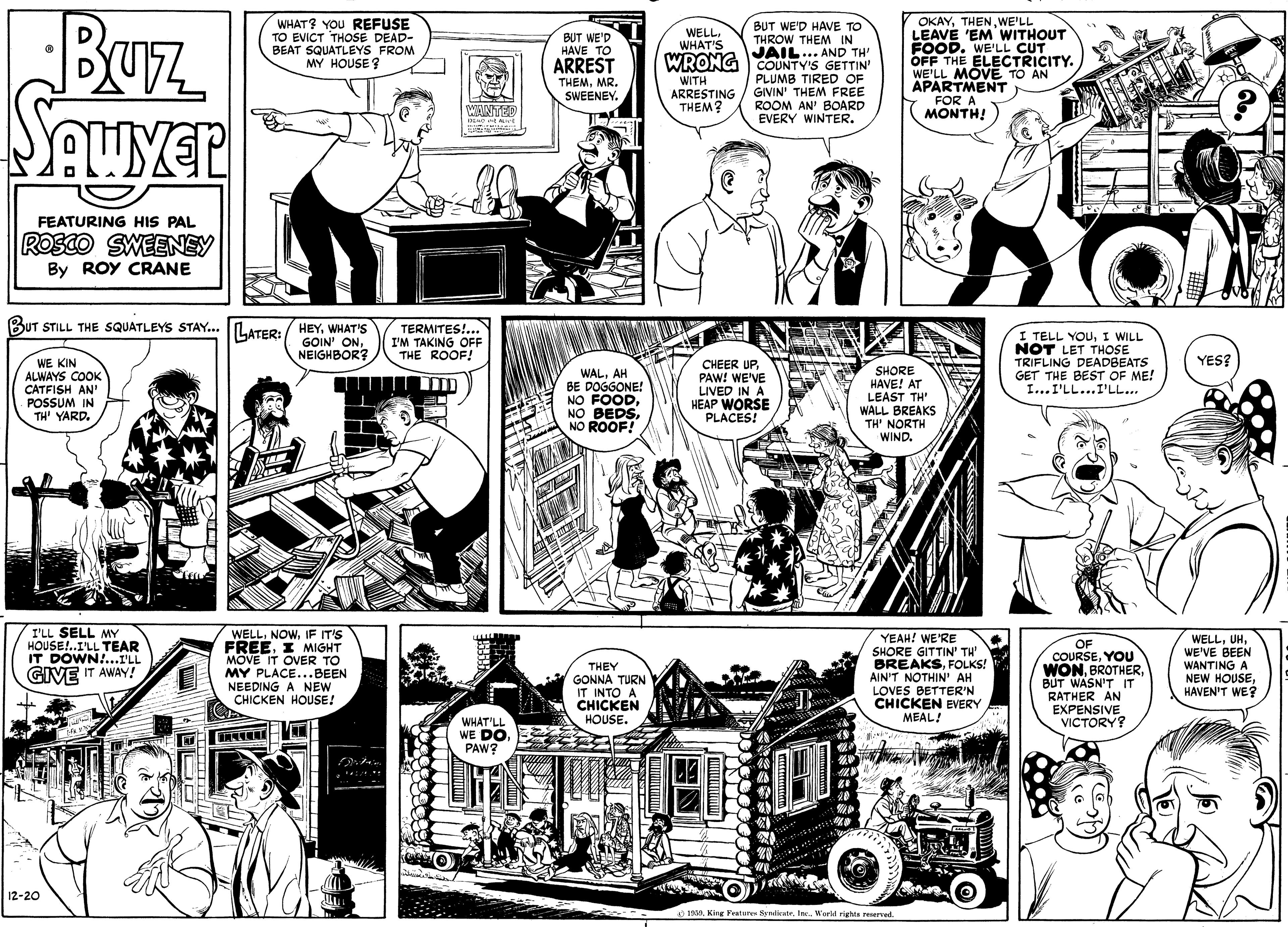Font OCR: BUz Sauyer OKAYWE'LL LEAVÉ 'EM WITHOUT FOOD. WE'LL CUT OFF THE ELECTRICITY. WE'LL MOVE TO AN APARTMENT FOR A MONTH! WHAT? YOU REFUSE TO EVICT THOSE DEAD- BEAT SQUATLEYS FROM MY HOUSE ? BUT WE'D HAVE TO THROW THEM IN JAIL... AND TH' WRONG COUNTY'S GETTIN WELLWHAT'S BUT WE'D HAVE TO ARREST THEMMR. SWEENEY. WITH ARRESTING THEM? PLUMB TIRED OF GIVIN' THEM FREE ROOM AN' BOARD EVERY WINTER. WINTED FEATURING HIS PAL ROSCO SWEENEY By ROY CRANE BUT STILL THE SQUATLEYS STAY... LATER:/ HEYWHAT'S TERMITES!... I'M TAKING OFF THE ROOF! I TELL YOUI WILL NOT LET THOSE TRIFLING DEADBEATS GET THE BEST OF ME! I...I'LL...I'LL... GOIN' ONNEIGHBOR? YES? WE KIN ALWAYS COOK CATFISH AN' POSSUM IN TH' YARD. WALAH BE DOGGONE! NO FOODNO ROOF! CHEER UPPAW! WE'VE LIVED IN A HEAP WORSE PLACES! SHORE HAVE! AT LEAST TH' WALL BREAKS TH' NORTH WIND. I'LL SELL MY HOUSE!..ILL TEAR IT DÓWN!...I'LL GIVE IT AWAY! WELLIF IT'S FREEI MIGHT MOVE IT OVER TO MY PLACE...BEEN NEEDING A NEW CHICKEN HOUSE! WELLWE'VE BEEN WANTING A NEW HOUSEHAVEN'T WE? YEAH! WE'RE SHORE GITTIN' TH' BREAKSFOLKS! OF COURSEYOU WONBUT WASN'T IT RATHER AN EXPENSIVE VICTORY? THEY GONNA TURN IT INTO A CHICKEN HOUSE. AIN'T NOTHIN' AH LOVES BETTER'N CHICKEN EVERY WHAT'LL WE DO PAW? MEAL! 12-20 1319. King Pesture NendinteI. Worll righta reweved ttck BUz Sauyer OKAYWE'LL LEAVÉ 'EM WITHOUT FOOD. WE'LL CUT OFF THE ELECTRICITY. WE'LL MOVE TO AN APARTMENT FOR A MONTH! WHAT? YOU REFUSE TO EVICT THOSE DEAD- BEAT SQUATLEYS FROM MY HOUSE ? BUT WE'D HAVE TO THROW THEM IN JAIL... AND TH' WRONG COUNTY'S GETTIN WELLWHAT'S BUT WE'D HAVE TO ARREST THEMMR. SWEENEY. WITH ARRESTING THEM? PLUMB TIRED OF GIVIN' THEM FREE ROOM AN' BOARD EVERY WINTER. WINTED FEATURING HIS PAL ROSCO SWEENEY By ROY CRANE BUT STILL THE SQUATLEYS STAY... LATER:/ HEYWHAT'S TERMITES!... I'M TAKING OFF THE ROOF! I TELL YOUI WILL NOT LET THOSE TRIFLING DEADBEATS GET THE BEST OF ME! I...I'LL...I'LL... GOIN' ONNEIGHBOR? YES? WE KIN ALWAYS COOK CATFISH AN' POSSUM IN TH' YARD. WALAH BE DOGGONE! NO FOODNO BEDSNO ROOF! CHEER UPPAW! WE'VE LIVED IN A HEAP WORSE PLACES! SHORE HAVE! AT LEAST TH' WALL BREAKS TH' NORTH WIND. I'LL SELL MY HOUSE!..ILL TEAR IT DÓWN!...I'LL GIVE IT AWAY! WELLIF IT'S FREEI MIGHT MOVE IT OVER TO MY PLACE...BEEN NEEDING A NEW CHICKEN HOUSE! WELLWE'VE BEEN WANTING A NEW HOUSEHAVEN'T WE? YEAH! WE'RE SHORE GITTIN' TH' BREAKSFOLKS! OF COURSEYOU WONBUT WASN'T IT RATHER AN EXPENSIVE VICTORY? THEY GONNA TURN IT INTO A CHICKEN HOUSE. AIN'T NOTHIN' AH LOVES BETTER'N CHICKEN EVERY WHAT'LL WE DO PAW? MEAL! 12-20 1319. King Pesture NendinteI. Worll righta reweved ttck